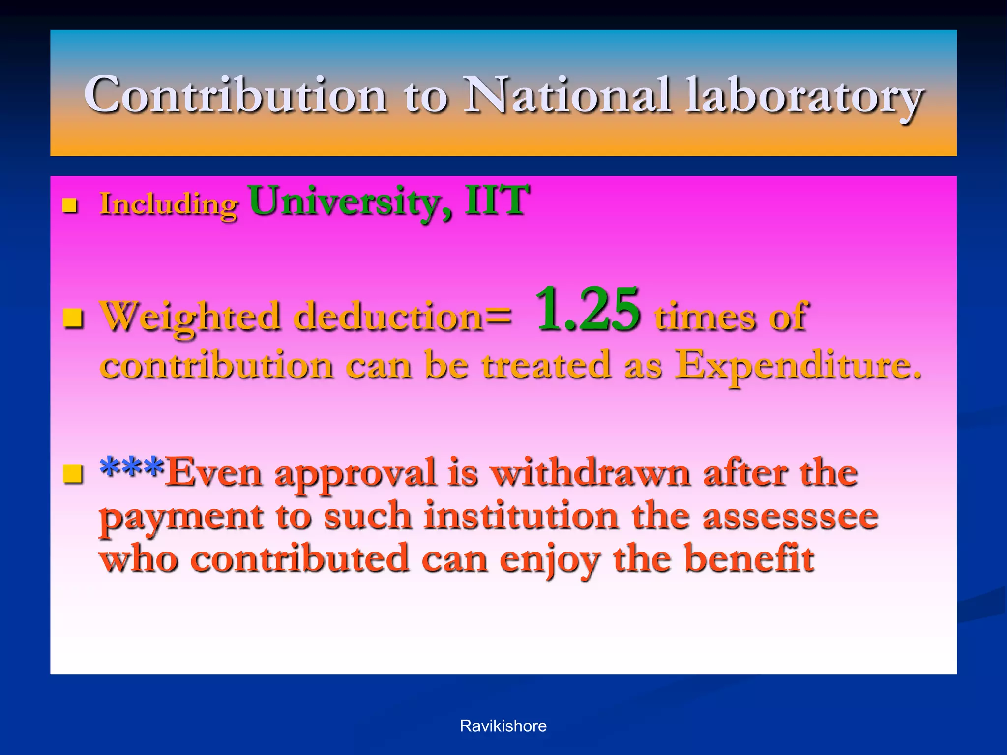 Contribution to National laboratory
 Including University, IIT
 Weighted deduction= 1.25 times of
contribution can be treated as Expenditure.
 ***Even approval is withdrawn after the
payment to such institution the assesssee
who contributed can enjoy the benefit
Ravikishore
 