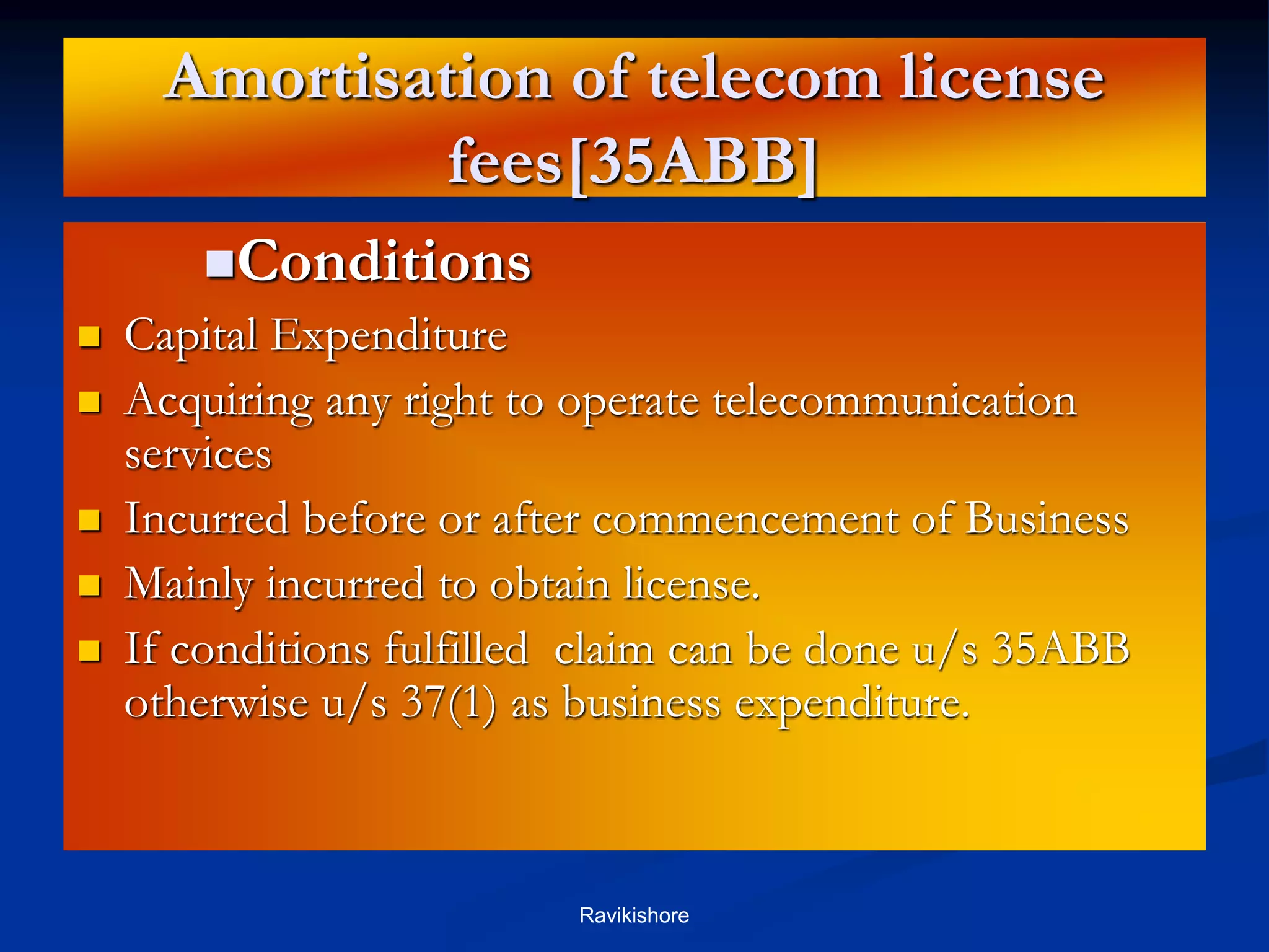 Amortisation of telecom license
fees[35ABB]
Conditions
 Capital Expenditure
 Acquiring any right to operate telecommunication
services
 Incurred before or after commencement of Business
 Mainly incurred to obtain license.
 If conditions fulfilled claim can be done u/s 35ABB
otherwise u/s 37(1) as business expenditure.
Ravikishore
 