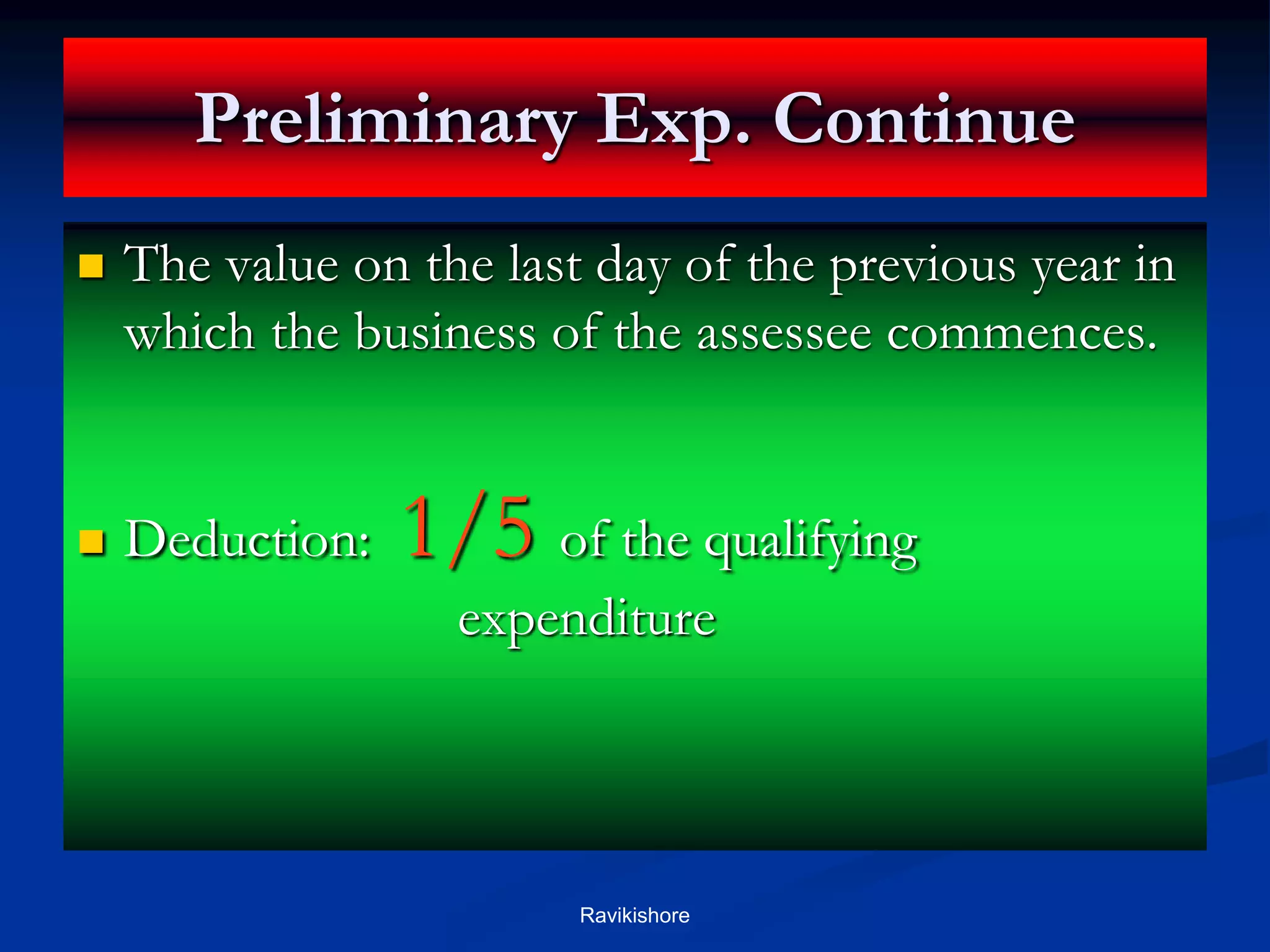 Preliminary Exp. Continue
 The value on the last day of the previous year in
which the business of the assessee commences.
 Deduction: 1/5 of the qualifying
expenditure
Ravikishore
 