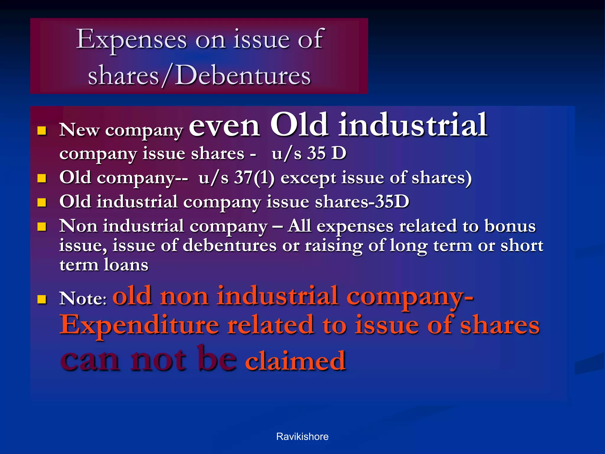 Expenses on issue of
shares/Debentures
 New company even Old industrial
company issue shares - u/s 35 D
 Old company-- u/s 37(1) except issue of shares)
 Old industrial company issue shares-35D
 Non industrial company – All expenses related to bonus
issue, issue of debentures or raising of long term or short
term loans
 Note: old non industrial company-
Expenditure related to issue of shares
can not be claimed
Ravikishore
 