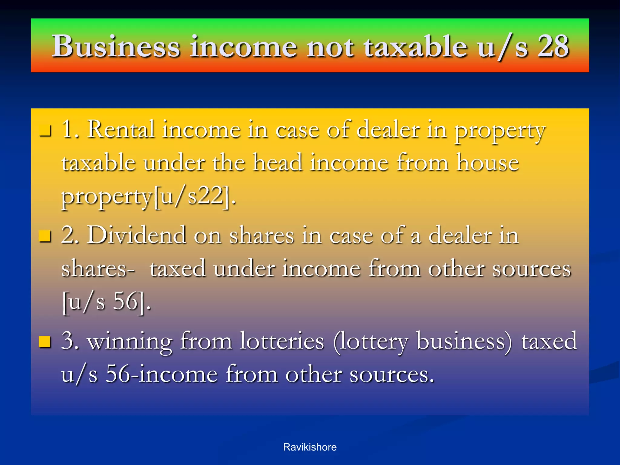 Business income not taxable u/s 28
 1. Rental income in case of dealer in property
taxable under the head income from house
property[u/s22].
 2. Dividend on shares in case of a dealer in
shares- taxed under income from other sources
[u/s 56].
 3. winning from lotteries (lottery business) taxed
u/s 56-income from other sources.
Ravikishore
 