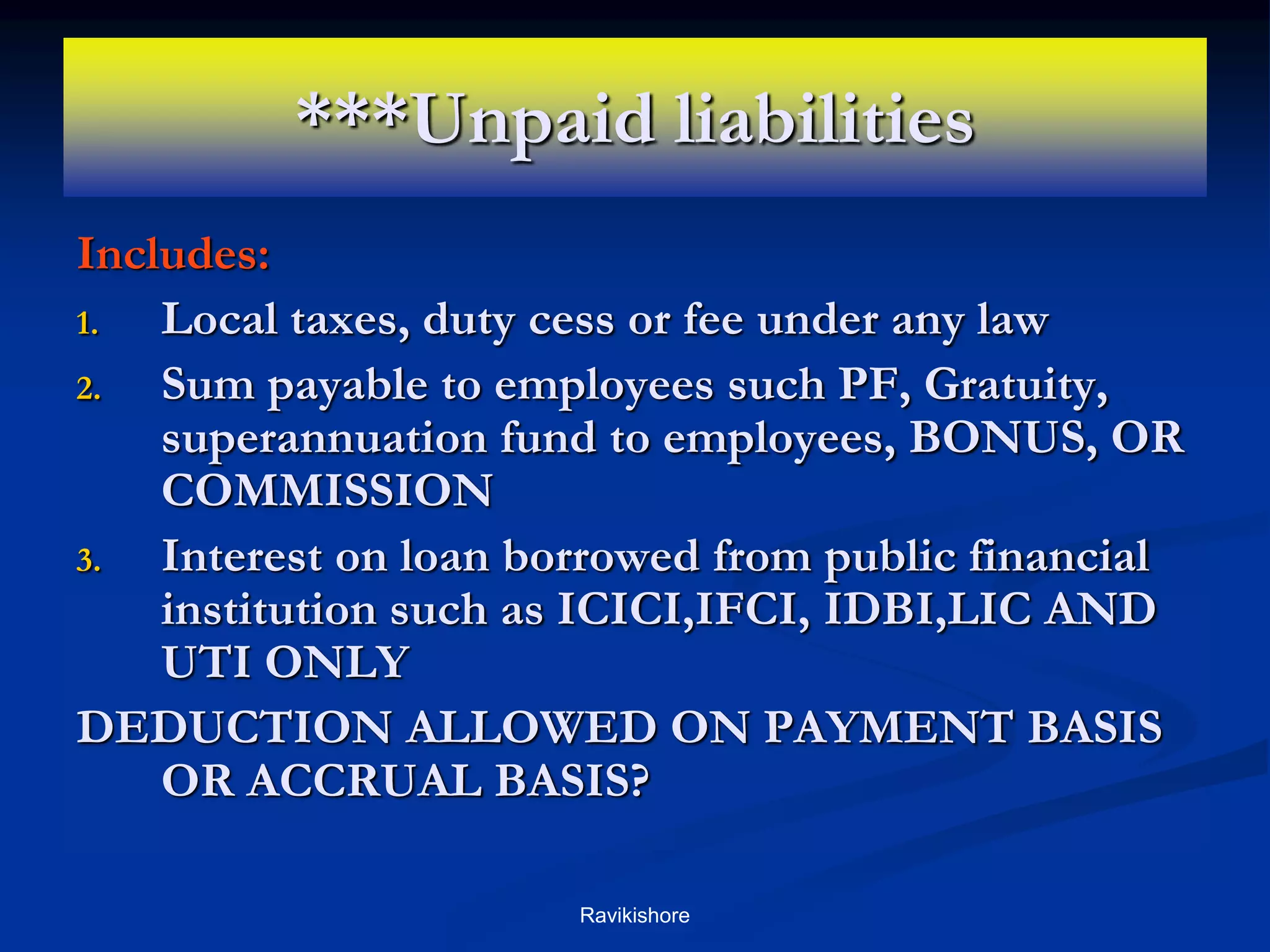 ***Unpaid liabilities
Includes:
1. Local taxes, duty cess or fee under any law
2. Sum payable to employees such PF, Gratuity,
superannuation fund to employees, BONUS, OR
COMMISSION
3. Interest on loan borrowed from public financial
institution such as ICICI,IFCI, IDBI,LIC AND
UTI ONLY
DEDUCTION ALLOWED ON PAYMENT BASIS
OR ACCRUAL BASIS?
Ravikishore
 