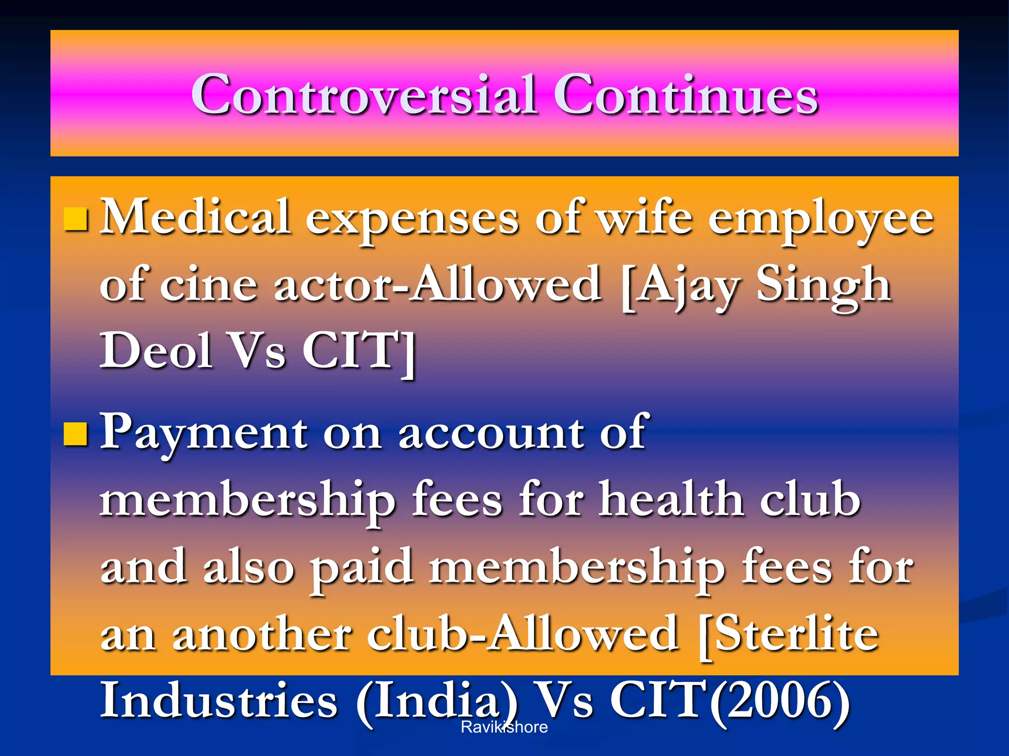 Controversial Continues
 Medical expenses of wife employee
of cine actor-Allowed [Ajay Singh
Deol Vs CIT]
 Payment on account of
membership fees for health club
and also paid membership fees for
an another club-Allowed [Sterlite
Industries (India) Vs CIT(2006)
Ravikishore
 