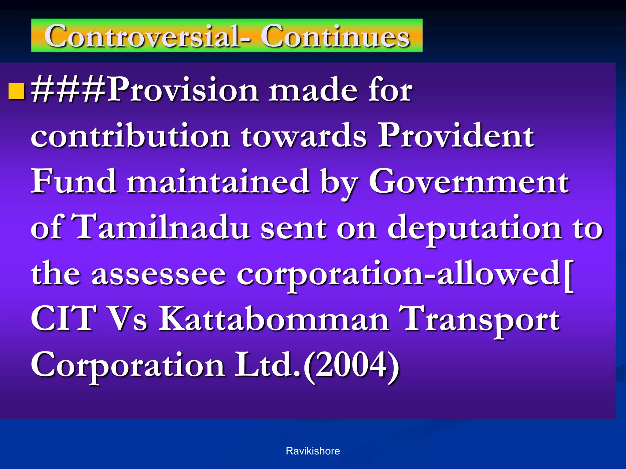 Controversial- Continues
###Provision made for
contribution towards Provident
Fund maintained by Government
of Tamilnadu sent on deputation to
the assessee corporation-allowed[
CIT Vs Kattabomman Transport
Corporation Ltd.(2004)
Ravikishore
 