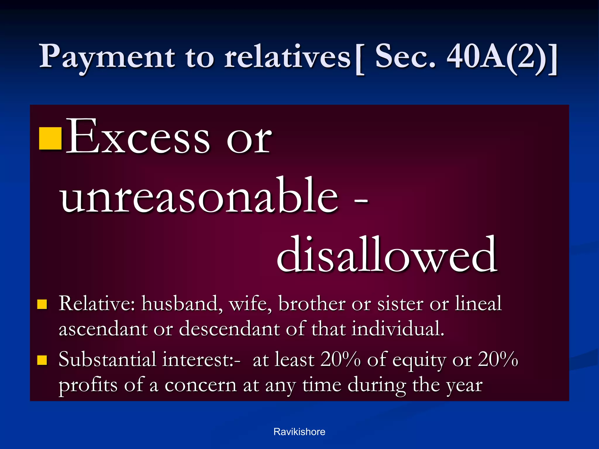 Payment to relatives[ Sec. 40A(2)]
Excess or
unreasonable -
disallowed
 Relative: husband, wife, brother or sister or lineal
ascendant or descendant of that individual.
 Substantial interest:- at least 20% of equity or 20%
profits of a concern at any time during the year
Ravikishore
 