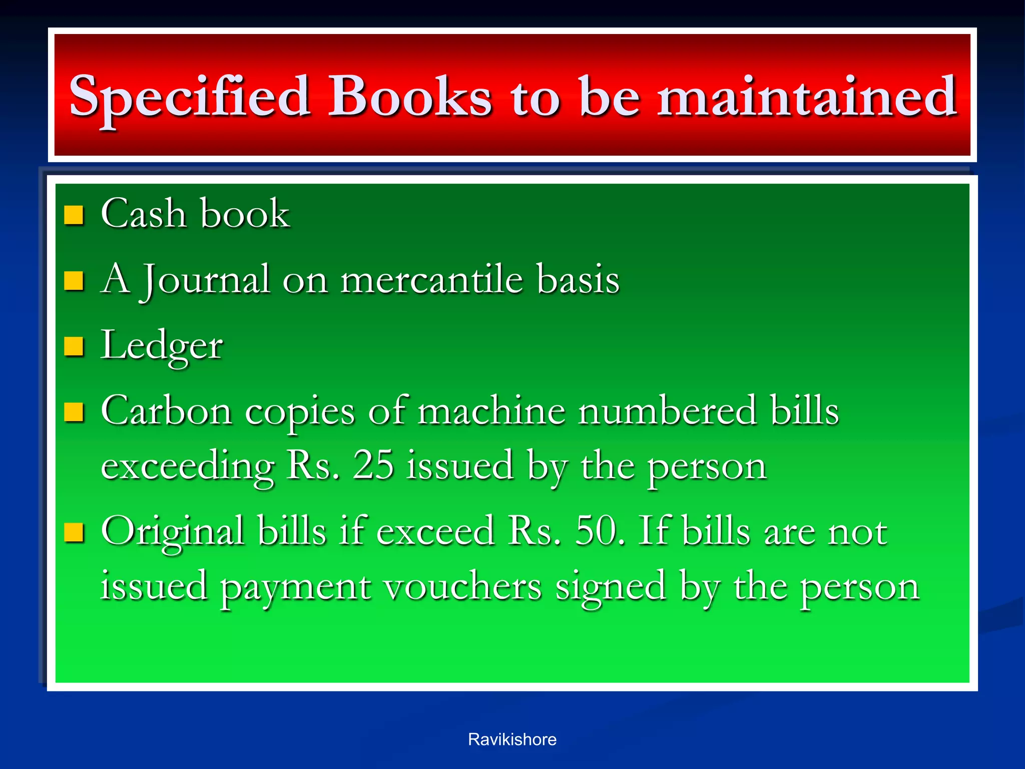 Specified Books to be maintained
 Cash book
 A Journal on mercantile basis
 Ledger
 Carbon copies of machine numbered bills
exceeding Rs. 25 issued by the person
 Original bills if exceed Rs. 50. If bills are not
issued payment vouchers signed by the person
Ravikishore
 