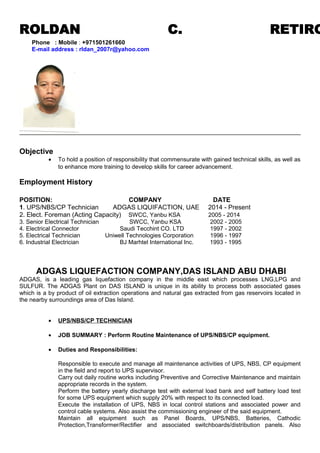 ROLDAN C. RETIRO
Objective
• To hold a position of responsibility that commensurate with gained technical skills, as well as
to enhance more training to develop skills for career advancement.
Employment History
POSITION: COMPANY DATE
1. UPS/NBS/CP Technician ADGAS LIQUIFACTION, UAE 2014 - Present
2. Elect. Foreman (Acting Capacity) SWCC, Yanbu KSA 2005 - 2014
3. Senior Electrical Technician SWCC, Yanbu KSA 2002 - 2005
4. Electrical Connector Saudi Tecchint CO. LTD 1997 - 2002
5. Electrical Technician Uniwell Technologies Corporation 1996 - 1997
6. Industrial Electrician BJ Marhtel International Inc. 1993 - 1995
ADGAS LIQUEFACTION COMPANY,DAS ISLAND ABU DHABI
ADGAS, is a leading gas liquefaction company in the middle east which processes LNG,LPG and
SULFUR. The ADGAS Plant on DAS ISLAND is unique in its ability to process both associated gases
which is a by product of oil extraction operations and natural gas extracted from gas reservoirs located in
the nearby surroundings area of Das Island.
• UPS/NBS/CP TECHNICIAN
• JOB SUMMARY : Perform Routine Maintenance of UPS/NBS/CP equipment.
• Duties and Responsibilities:
Responsible to execute and manage all maintenance activities of UPS, NBS, CP equipment
in the field and report to UPS supervisor.
Carry out daily routine works including Preventive and Corrective Maintenance and maintain
appropriate records in the system.
Perform the battery yearly discharge test with external load bank and self battery load test
for some UPS equipment which supply 20% with respect to its connected load.
Execute the installation of UPS, NBS in local control stations and associated power and
control cable systems. Also assist the commissioning engineer of the said equipment.
Maintain all equipment such as Panel Boards, UPS/NBS, Batteries, Cathodic
Protection,Transformer/Rectifier and associated switchboards/distribution panels. Also
Phone : Mobile : +971501261660
E-mail address : rldan_2007r@yahoo.com
 
