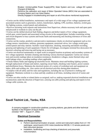 Breaker; Uninterruptible Power Supply(UPS), Solar System and Low voltage DC system
Chargers & Batteries.
Performs the calibration and repair of Motor Operated Valves (MOV) that are associated to
Pumping Station and Line Valve Station.
Directly engaged in troubleshooting and repair on all of the above mentioned equipments.
• Carries out the skilled installation, maintenance and repair of a wide range of low voltage equipment and
associated systems such as generators, motors, transformers, lighting, UPS, rectifiers, batteries, switch gear,
fire fighting systems, control panels and substations.
• Receives incoming work requests and instructions from Supervisor, obtains necessary tools and spare parts
and proceeds to worksite to carry out the job.
• Carries out the skilled electrical fault finding, diagnosis and defect repairs of low voltage equipment,
switch gear, control panels and associated wiring circuits in the assigned plant. Includes examining wiring
and circuit diagrams to trace systems and locate faults and measuring and checking tolerances of wires and
connections.
• Carries out the routine, predictive and preventive maintenance checks on electrical equipment such as low
voltage motors, transformers, turbines, generator equipment, motorised valves, low voltage switch gear,
control panels and relay stations. Includes visual inspection, checking, measuring and details recording,
greasing and tightening of such equipment. Checks for oil leakages, investigates terminal box desiccators for
incorrect colouring and removing and laying out as necessary.
• Carries out electrical maintenance or repair work in assigned location on primary and secondary systems of
low voltage equipment. Includes cleaning and checking various electrical equipment. Carries out various
tests and records readings taken on insulation resistances, breakdown voltages, motor thermal relays and
earth leakage relays, recording readings where applicable.
• Checks battery banks and topping-up electrolite levels. Maintains street and building lighting systems,
through replacement of lamps and starters, repairing circuit faults, checking water heaters, power sockets
and distribution boxes. Maintains the electrical motors of a variety of workshop tools and equipment on
lathes, drills and welding site. Also carries out all electrical activities during plant shutdown.
• Complies with all safety and fire rules and regulations, including the use of protective clothing and
equipment. Maintains worksite in a clean and tidy condition at all times, including removal of wastes and
spillages.
• Carries out other similar or related duties as assigned, such as, making requested electrical installations and
reconnections under the direction of Supervisor, carrying out cable jointing and splicing and repairs to low
voltage cable systems, etc.
Saudi Techint Ltd., Yanbu, KSA
A company engaged in construction pipelines, pumping stations, gas plants and other technical
facilities in the Kingdom of Saudi Arabia.
(October 1997 – August 31, 2002)
Electrical Connector
Duties and Responsibilities:
• Perform electrical termination of power, control and instrument cables from LV / HV
switchgear, panel board,LV/HV motor,transformer MCCB, I / O remote panels and
field instrument devices.
• Installation, faultfinding and loop checking of electronic and pneumatic
instrumentation.
 