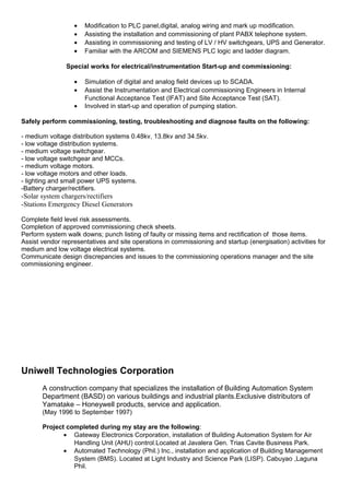 • Modification to PLC panel,digital, analog wiring and mark up modification.
• Assisting the installation and commissioning of plant PABX telephone system.
• Assisting in commissioning and testing of LV / HV switchgears, UPS and Generator.
• Familiar with the ARCOM and SIEMENS PLC logic and ladder diagram.
Special works for electrical/instrumentation Start-up and commissioning:
• Simulation of digital and analog field devices up to SCADA.
• Assist the Instrumentation and Electrical commissioning Engineers in Internal
Functional Acceptance Test (IFAT) and Site Acceptance Test (SAT).
• Involved in start-up and operation of pumping station.
Safely perform commissioning, testing, troubleshooting and diagnose faults on the following:
- medium voltage distribution systems 0.48kv, 13.8kv and 34.5kv.
- low voltage distribution systems.
- medium voltage switchgear.
- low voltage switchgear and MCCs.
- medium voltage motors.
- low voltage motors and other loads.
- lighting and small power UPS systems.
-Battery charger/rectifiers.
-Solar system chargers/rectifiers
-Stations Emergency Diesel Generators
Complete field level risk assessments.
Completion of approved commissioning check sheets.
Perform system walk downs; punch listing of faulty or missing items and rectification of those items.
Assist vendor representatives and site operations in commissioning and startup (energisation) activities for
medium and low voltage electrical systems.
Communicate design discrepancies and issues to the commissioning operations manager and the site
commissioning engineer.
Uniwell Technologies Corporation
A construction company that specializes the installation of Building Automation System
Department (BASD) on various buildings and industrial plants.Exclusive distributors of
Yamatake – Honeywell products, service and application.
(May 1996 to September 1997)
Project completed during my stay are the following:
• Gateway Electronics Corporation, installation of Building Automation System for Air
Handling Unit (AHU) control.Located at Javalera Gen. Trias Cavite Business Park.
• Automated Technology (Phil.) Inc., installation and application of Building Management
System (BMS). Located at Light Industry and Science Park (LISP). Cabuyao ,Laguna
Phil.
 