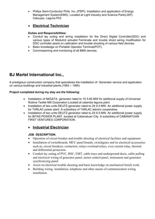 • Philips Semi-Conductor Phils. Inc.,(PSPI). Installation and application of Energy
Management System(EMS). Located at Light Industry and Science Park(LISP).
Cabuyao, Laguna Phil.
• Electrical Technician
Duties and Responsibilities:
• Conduit lay outing and wiring installation for the Direct Digital Controller(DDC) and
various types of Modutrol actuator.Terminate and trouble shoot wiring modification for
DDC controller,assist on calibration and trouble shooting of various field devices.
• Basic knowledge on Portable Operator Terminal(POT).
• Commissioning and monitoring of all BMS devices.
BJ Martel International Inc.,
A prestigious construction company that specializes the installation of Generator service and application
on various buildings and industrial plants.(1993 – 1995)
Project completed during my stay are the following:
• Installation of NIIGATA generator rated to 1X 5.85 MW for additional supply of Universal
Robina Textile Mill Corporation.Located at calamba laguna plant.
• Installation of two units DEUTZ generator rated to 2X 6.5 MW. An additional power supply
for TARLAC power plant. A subsidiary of TARLAC electric cooperative.
• Installation of two units DEUTZ generator rated to 2X 6.5 MW. An additional power supply
for BITAS POWER PLANT, located at Cabanatuan City. A subsidiary of CABANATUAN
FIRST VENTURES CORPORATION.
• Industrial Electrician
JOB DESCRIPTION:
• Operation of circuit breaker and trouble shooting of electrical facilities and equipment.
• Installation of switchboards, MCC panel boards, switchgears and its electrical accessories
such as; circuit breakers; contactors; relays overload relays, over current relay, thermal
and differential protection.
• Conduit lay outing of PVC, RSC, EMT, cable trays and underground ducts, cable pulling
and electrical wiring of generator panel, motor control panel, instrument and generator
synchronizing panel.
• Assist on electrical trouble shooting and basic knowledge on mechanical bench work.
• Building wiring installation, telephone and other means of communication wiring
installation.
 