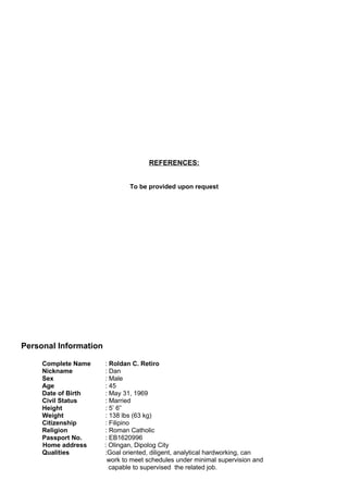 REFERENCES:
To be provided upon request
Personal Information
Complete Name : Roldan C. Retiro
Nickname : Dan
Sex : Male
Age : 45
Date of Birth : May 31, 1969
Civil Status : Married
Height : 5’ 6”
Weight : 138 lbs (63 kg)
Citizenship : Filipino
Religion : Roman Catholic
Passport No. : EB1620996
Home address : Olingan, Dipolog City
Qualities :Goal oriented, diligent, analytical hardworking, can
work to meet schedules under minimal supervision and
capable to supervised the related job.
 
