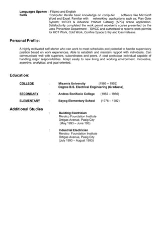 Languages Spoken : Filipino and English
Skills :Computer literate basic knowledge on computer software like Microsoft
Word and Excel. Familiar with networking applications such as; Plan Gate
System; INFOR & Advance Product Catalog (APC) oracle application.
Satisfactorily completed the work permit receiver’s course presented by the
Loss Prevention Department – SWCC and authorized to receive work permits
for HOT Work, Cold Work, Confine Space Entry and Gas Release.
Personal Profile:
A highly motivated self-starter who can work to meet schedules and potential to handle supervisory
position based on work experiences. Able to establish and maintain rapport with individuals. Can
communicate well with superiors, subordinates and peers. A cost conscious individual capable of
handling major responsibilities. Adapt easily to new living and working environment. Innovative,
assertive, analytical, and goal-oriented.
Education:
COLLEGE : Misamis University (1986 – 1992)
Degree B.S. Electrical Engineering (Graduate)
SECONDARY : Andres Bonifacio College (1982 – 1986)
ELEMENTARY : Bayog Elementary School (1976 – 1982)
Additional Studies
: Building Electrician
Meralco Foundation Institute
Ortigas Avenue, Pasig City
(May 1993 – June 193)
: Industrial Electrician
Meralco Foundation Institute
Ortigas Avenue, Pasig City
(July 1993 – August 1993)
 