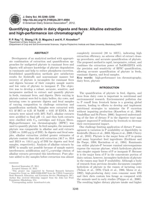 3248
J. Dairy Sci. 95:3248–3258
http://dx.doi.org/10.3168/jds.2011-4984
© American Dairy Science Association®
, 2012.
ABSTRACT
Development of an analytical method with appropri-
ate combination of extraction and quantification ap-
proaches for undigested phytate in ruminant feces and
digesta will advance knowledge of phytate degradation
in ruminants and help to reduce phosphorus excretion.
Established quantification methods give satisfactory
results for feedstuffs and nonruminant manure but
recovery of phytate is incomplete for ruminant feces
and digesta because of their complex sample matrix
and low ratio of phytate to inorganic P. The objec-
tive was to develop a robust, accurate, sensitive, and
inexpensive method to extract and quantify phytate
in feeds, ruminant feces, and digesta. Diets varying in
phytate content were fed to dairy heifers, dry cows, and
lactating cows to generate digesta and fecal samples
of varying composition to challenge extraction and
quantification methods. Samples were extracted with
0.5 M HCl or 0.25 M NaOH + 0.05 M EDTA. Acid
extracts were mixed with 20% NaCl, alkaline extracts
were acidified to final pH <2, and then both extracts
were clarified with C18 cartridges and 0.2-μm filters.
High-performance ion chromatography (HPIC) was
used to quantify phytate. In feed samples, the measured
phytate was comparable in alkaline and acid extracts
(2,965 vs. 3,085 μg/g of DM). In digesta and fecal sam-
ples, alkaline extraction yielded greater estimates of
phytate content than did acid extraction (40.7 vs. 33.6
and 202.9 vs. 144.4 μg/g of DM for digesta and fecal
samples, respectively). Analysis of alkaline extracts by
HPIC is usually not possible because of sample matrix
interferences; acidification and C18-cartridge elution of
alkaline extracts prevented this interference. Pure phy-
tate added to dry samples before extraction was almost
completely recovered (88 to 105%), indicating high
extraction efficiency, no adverse effect of extract clean-
up procedures, and accurate quantification of phytate.
The proposed method is rapid, inexpensive, robust, and
combines the extraction power of NaOH-EDTA with
the precision and sensitivity of HPIC quantification,
allowing accurate quantification of phytate in feeds,
ruminant digesta, and fecal samples.
Key words: high-performance ion chromatography,
dairy feces, phytate
INTRODUCTION
The quantification of phytate in feed, digesta, and
feces from dairy cows is important in nutritional and
environmental research. Environmental pollution due
to P runoff from livestock farms is a growing global
concern, leading to efforts to develop and implement
nutritional strategies to minimize the P excretion
without impairing production (Knowlton et al., 2004;
VandeHaar and St-Pierre, 2006). Improved understand-
ing of the fate of dietary P in the digestive tract may
support improved P utilization by livestock to decrease
their environmental impact.
One challenge limiting application of dietary P man-
agement is variation in P availability or digestibility in
feedstuffs (Bravo et al., 2003; Mjoun et al., 2008; Cherry
et al., 2010). Phytate is the major form of P in grains
and many byproduct feed ingredients (Eeckhout and
De Paepe, 1994; Ravindran et al., 1994). Ruminants
can utilize phytate-P because ruminal microorganisms
express the enzyme phytase, which hydrolyzes phytate
into simpler organic forms of P or inorganic P. Because
it is the major form of P in the concentrate portion of
dairy rations, however, incomplete hydrolysis of phytate
in the rumen may limit P availability. Although a body
of research from previous decades documents complete
hydrolysis of phytate in the rumen of lactating cows
(Nelson et al., 1976; Clark et al., 1986; Morse et al.,
1992), high-producing dairy cows consume more DM
and their diets contain less forage as compared with
the animals used in early studies (Phipps et al., 2000).
The resulting higher dietary phytate intake and higher
Quantifying phytate in dairy digesta and feces: Alkaline extraction
and high-performance ion chromatography1
P. P. Ray,* C. Shang,† R. O. Maguire,† and K. F. Knowlton*2
*Department of Dairy Science, and
†Department of Crop and Soil Environmental Sciences, Virginia Polytechnic Institute and State University, Blacksburg 24061
Received September 27, 2011.
Accepted January 31, 2012.
1
This project was supported by National Research Initiative
Competitive Grant no. 2009-55206-05267 from the USDA Cooperative
State Research, Education, and Extension Service (Washington, DC).
Author Ray received fellowship support from the John Lee Pratt
Foundation (Blacksburg, VA).
2
Corresponding author: knowlton@vt.edu
 