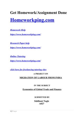 Get Homework/Assignment Done
Homeworkping.com
Homework Help
https://www.homeworkping.com/
Research Paper help
https://www.homeworkping.com/
Online Tutoring
https://www.homeworkping.com/
click here for freelancing tutoring sites
A PROJECT ON
MIGRATION OF LABOUR FROM INDIA
IN THE SUBJECT
Economics of Global Trade and Finance
SUBMITTED BY
Siddhant Nagle
A027
1 | P a g e
 