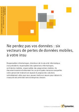 Ne perdez pas vos données : six
vecteurs de pertes de données mobiles,
à votre insu
Responsables informatiques, directeurs de la sécurité informatique,
vice-présidents responsables des opérations informatiques,
architectes mobiles, responsables des programmes mobiles. Ce
document examine brièvement les six principales menaces auxquelles
votre personnel itinérant est exposé et propose des solutions
véritablement utiles que vous pouvez mettre en œuvre pour obtenir le
niveau de sécurité dont votre entreprise a besoin.
LIVREBLANC:
NEPERDEZPASVOSDONNÉES:SIX
VECTEURSDEPERTESDEDONNÉESMOBILES........................................
 