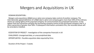 Mergers and Acquisitions in UK
DOMAIN DESCRIPTION :
Mergers and acquisitions (M&A) occur when one company takes control of another company. The
internationally agreed definition of a M&A deal is when one company gains more than 50% of the ordinary
shares (or voting rights) of the acquired company. On announcement of a proposed transaction, it may
appear that the transaction will give the purchasing company control of the purchased company, that is, a
share ownership of greater than 50%. If subsequent information contradicts this, the recorded values will
be amended or deleted.
ECOSYSTEM OF PROJECT : Investigation of the companies financials in UK
CHALLENGES :Unorganised data, or unaccomplished data
OPPORTUNITIES : Possible acquisition data required by firms
Duration of the Project : 5 weeks
 