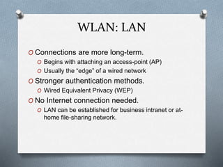 WLAN: LAN
O Connections are more long-term.
O Begins with attaching an access-point (AP)
O Usually the “edge” of a wired network
O Stronger authentication methods.
O Wired Equivalent Privacy (WEP)
O No Internet connection needed.
O LAN can be established for business intranet or at-
home file-sharing network.
 