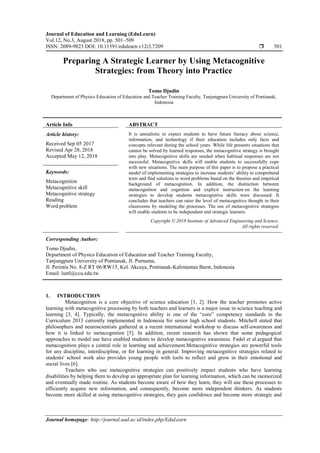 Journal of Education and Learning (EduLearn)
Vol.12, No.3, August 2018, pp. 501~509
ISSN: 2089-9823 DOI: 10.11591/edulearn.v12i3.7209  501
Journal homepage: http://journal.uad.ac.id/index.php/EduLearn
Preparing A Strategic Learner by Using Metacognitive
Strategies: from Theory into Practice
Tomo Djudin
Department of Physics Education of Education and Teacher Training Faculty, Tanjungpura University of Pontianak,
Indonesia
Article Info ABSTRACT
Article history:
Received Sep 05 2017
Revised Apr 28, 2018
Accepted May 12, 2018
It is unrealistic to expect students to have future literacy about science,
information, and technology if their education includes only facts and
concepts relevant during the school years. While life presents situations that
cannot be solved by learned responses, the metacognitive strategy is brought
into play. Metacognitive skills are needed when habitual responses are not
successful. Metacognitive skills will enable students to successfully cope
with new situations. The main purpose of this paper is to propose a practical
model of implementing strategies to increase students’ ability to comprehend
texts and find solutions to word problems based on the theories and empirical
background of metacognition. In addition, the distinction between
metacognition and cognition and explicit instruction on the learning
strategies to develop students metacognitive skills were discussed. It
concludes that teachers can raise the level of metacognitive thought in their
classrooms by modeling the processes. The use of metacognitive strategies
will enable students to be independent and strategic learners.
Keywords:
Metacognition
Metacognitive skill
Metacognitive strategy
Reading
Word problem
Copyright © 2018 Institute of Advanced Engineering and Science.
All rights reserved.
Corresponding Author:
Tomo Djudin,
Department of Physics Education of Education and Teacher Training Faculty,
Tanjungpura University of Pontianak, Jl. Purnama,
Jl. Perintis No. 8-Z RT 06/RW15, Kel. Akcaya, Pontianak-Kalimantan Barat, Indonesia
Email: lsntl@ccu.edu.tw
1. INTRODUCTION
Metacognition is a core objective of science education [1, 2]. How the teacher promotes active
learning with metacognitive processing by both teachers and learners is a major issue in science teaching and
learning [3, 4]. Typically, the metacognitive ability is one of the “core” competency standards in the
Curriculum 2013 currently implemented in Indonesia for senior high school students. Mitchell stated that
philosophers and neuroscientists gathered at a recent international workshop to discuss self-awareness and
how it is linked to metacognition [5]. In addition, recent research has shown that some pedagogical
approaches to model use have enabled students to develop metacognitive awareness. Fadel et al.argued that
metacognition plays a central role in learning and achievement.Metacognitive strategies are powerful tools
for any discipline, interdiscipline, or for learning in general. Improving metacognitive strategies related to
students' school work also provides young people with tools to reflect and grow in their emotional and
social lives [6].
Teachers who use metacognitive strategies can positively impact students who have learning
disabilities by helping them to develop an appropriate plan for learning information, which can be memorized
and eventually made routine. As students become aware of how they learn, they will use these processes to
efficiently acquire new information, and consequently, become more independent thinkers. As students
become more skilled at using metacognitive strategies, they gain confidence and become more strategic and
 