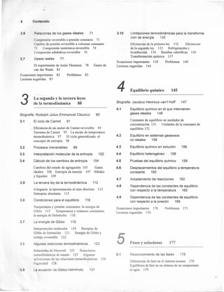 x Contenido
2.6
2.7
Relaciones de los gases ideales 71
Compresión reversible a presión constante 71
Cambio de presión reversible a volumen constante
73 Compresión isotérmica reversible 74
Compresión adiabática reversible 76
Gases reales 77
El experimento de Joule- Thomson 78 Gases de
van der Waals 81
Ecuaciones importantes 82 Problemas 83
Lecturas sugeridas 87
3 La segunda y la tercera leyes
de la termodinámica 88
3.1
Biografía: Rudolph Julius Emmanuel Clausius
El ciclo de Carnot 91
3.2
3.3
3.4
3.5
3.6
3.7
3.8
3.9
90
Eficiencia de un motor de Camot reversible 94
Teorema de Camot 95 La escala de temperatura
termodinámica 97 El ciclo generalizado: el
concepto de entropía 98
Procesos irreversibles 99
Interpretación molecular de la entropía 102
Cálculo de los cambios de entropía
Cambios del estado de agregación 105
ideales 106 Entropía de mezcla 107
y líquidos 109
La tercera ley de la termodinámica 112
104
Gases
Sólidos
Criogenia: la aproximación al cero absoluto
Entropías absolutas 115
113
Condiciones para el equilibrio 116
Temperatura y presión constantes: la energía de
Gibbs 117 Temperatura y volumen constantes:
la energía de Helmholtz 118
La energía de Gibbs 119
119 Energías de
Energía de Gibbs y
Interpretación molecular
Gibbs de formación 121
trabajo reversible 122
Algunas relaciones termodinámicas 123
Relaciones de Maxwell 123 Ecuaciones
termodinámicas de estado 125 Algunas
aplicaciones de las relaciones termodinámicas
Fugacidad 128
La ecuación de Gibbs-Helmholtz 131
126
3.10 Limitaciones termodinámicas para la transforma-
ción de energía 132
Eficiencias de la primera ley 132 Eficiencias
de la segunda ley 133 Refrigeración y
licuefacción 134 Bombas caloríficas 136
Transformación química 137
Ecuaciones importantes 139 Problemas 140
Lecturas sugeridas 144
4 Equilibrio químico 145
4.1
Biografía: Jacobus Henricus van't Hoff 147
4.2
4.3
4.4
4.5
4.6
4.7
4.8
4.9
Equilibrio químico en el que intervienen
gases ideales 148
Constante de equilibrio en unidades de
concentración 151 Unidades de la constante de
equilibrio 152
Equilibrio en sistemas gaseosos
no ideales 156
Equilibrio químico en solución 156
Equilibrio heterogéneo 158
Pruebas del equilibrio químico 159
Desplazamientos del equilibrio a temperatura
constante 160
Acoplamiento de reacciones 162
Dependencia de las constantes de equilibrio
con respecto a la temperatura 165
Dependencia de las constantes de equilibrio
con respecto a la presión 169
Ecuaciones importantes 170
Lecturas sugeridas 176
5
5.1
Problemas 171
Fases y soluciones 177
Reconocimiento de las fases 178
Diferencias de fase en el sistema acuoso 178
Equilibrios de fase en un sistema de un componente:
el agua 179
 