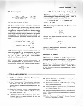 2.56. Derive la expresión
rsr; ab PdT adT
dP=--- dV +-+-
Vm-b V~(Vm-b) m T V~T
para 1 mol de un gas de van der Waals.
2.57. Si una sustancia se somete a combustión a volumen cons-
tante sin pérdida de calor, de manera que el calor que se despren-
da se emplee para calentar los gases producidos, la temperatura
alcanzada recibe el nombre de temperatura de flama adiabáti-
ea. Calcule esta cantidad para metano que se quema a 25°C
con la cantidad de oxígeno necesaria para producir una combus-
tión hasta CO2 y H20. Emplee los datos del apéndice D y las
siguientes expresiones aproximadas para las capacidades calo-
ríficas:
Cp,m (C02)/J K-1
mol " = 44.22 +8.79
X 10-3
TIK
Cp, m (H20)/J K-1
mol-I
= 30.54 + 1.03
X 10-2
TIK
*2.58. Dos moles de gas se comprimen isotérmicamente y de
manera reversible a 300 K, de un volumen inicial de 10 dnr' a
un volumen [mal de 1 dnr'. Si la ecuación de estado del gas es
P(Vm- b) = RT, con b = 0.04 dnr' mol ", calcule el trabajo
realizado sobre el sistema, t'lU y t'l H.
*2.59. Tres moles de gas se comprimen isotérmicamente y de
manera reversible a 300 K, de un volumen inicial de 20 drrr' a
un volumen final de 1 dm", Si la ecuación de estado del gas es
Lecturassugeridas 87
con a = 0.55 Pa m6
mol'", calcule el trabajo realizado, t'lU y t'l H.
*2.60. Un mol de un gas de van der Waals a 300 K se comprime
isotérmicamente y de manera reversible de 60 dnr' a 20 dnr'. Si
las constantes de la ecuación de van der Waals son
a = 0.556 Pa m" mol'" y b= 0.064 dm" mol'"
calcule Wrev, suy t'l H
*2.61. Demuestre que el coeficiente de Joule- Thornson f-t puede
expresarse como
Entonces, para un gas de van der Waals para el cual f-t puede
escribirse como
2a/RT-b
f-t=---
Cp
calcule t'l H para la compresión isotérmica de 1.00 mol de gas a
300 K de 1 bar a 100 bares.
Preguntas de ensayo
2.62. Explique con claridad lo que significa un proceso rever-
sible desde el punto de vista termodinámico. ¿Por qué el trabajo
reversible que efectúa un sistema es el trabajo máximo?
2.63. Explique el significado termodinámico de un sistema y
diferencie entre sistemas abiertos, cerrados y aislados. ¿A cuál
de estos sistemas corresponde a) un pez nadando en el océano
o b) un huevo?
LECTURAS SUGERIDAS
E.F. Caldin, An Introduetion to Chemiea/ Thermodynamies,
Oxford: Claredon Press, 1961.
J. de Heer, Phenomenological Thermodynamies, Englewood,
N.J.: Prentice-Hall, 1986. Este moderno libro de texto
moderno describe de manera completa los principios fun-
damentales.
LM. Klotz y R.M. Rosenberg Chemieal Thermodynamies, Nue-
va York: Benjamin, 1972, 4a. Edición, 1986; Nueva York:
John Wiley, 5a. Edición, 1994.
M.L. McGlashan, Chemieal Thermodynamies, Nueva York:
Academic Press, 1979. Es una descripción un poco más
avanzada sobre el tema.
B.H. Mahan, E/ementary Chemieal Thermodynamies, Nueva
York: W. A. Benjamin, 1963.
C.T. Mortirner, Reaetion Heats and Bond Strenghts, Reading,
Mass.: Addison-Wesley, 1962.
E.B. Srnith, Basie Chemiea/ Thermodynamies, Oxford: Claren-
don Press, 4a. Edición, 1990.
Para un análisis del sentido termodinámico de la palabra "adia-
bático "y el distinto significado que adquirió por error en cinética
química, véase:
K.J. Laidler, The meaning of "adiabatic", Canadian Journal o/
Chemistry, 72, pp. 936-938 (1994).
 