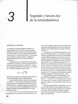 Segunda y tercera ley
de la termodinámica
GENERALIDADES
La segunda ley de la termodinámica estudia si un
proceso químico o fisico se lleva a cabo de manera
espontánea (es decir, en forma natural). Muchos proce-
sos, como el flujo de calor de una temperatura inferior
a otra más alta, no violan la primera ley, y sin embargo,
no se producen de manera naturaL La segunda ley
defme las condiciones en las cuales se efectúan
los procesos.
La propiedad que es de importancia fundamental
al respecto es la entropía. Cuando un proceso ocurre de
manera reversible del estado A al estado B, y se absor-
ben cantidades infmitesimales de calor dqrev en cada eta-
pa, el cambio de entropía se define como
B d 
!lS = f qrev
A -tB A T
Esta relación constituye un método para determinar los
cambios de entropía a partir de datos térmicos.
La gran importancia de la entropía es que para que
un proceso A ~ B se produzca de manera espontánea;
es necesario que la entropía total del sistema y los alre-
dedores aumente. La entropía mide la probabilidad de
que un proceso que ocurra espontáneamente incluya un
cambio de estado de baja probabilidad a otro de pro-
babilidad más alta.
La tercera ley de la termodinámica estudia los valo-
res absolutos de las entropías, que se basan en los valo-
88
res en el cero absoluto. Esta leyes de particular impor-
tancia para estudios químicos y fisicos cerca del cero
absoluto. Hace posible tabular las entropías absolutas
(Tabla 3.2).
En general, no es conveniente considerar la entro-
pía de los alrededores junto con la entropía del propio
sistema. Es posible defmir las funciones termodinámi-
cas relacionadas únicamente con el sistema y que, no
obstante, aportan información acerca de la espontanei-
dad de la reacción. Una función de este tipo es la ener-
gía de Gibbs, G, que se defme como igual a H - TS,
donde H es la entalpía. Para un sistema a temperatura y
presión constantes, esta función tiene un valor mínimo
cuando el sistema se encuentra en equilibrio. Para que
una reacción se efectúe de manera espontánea, debe ha-
ber una disminución de G. La disminución de G durante
un proceso a Ty P constantes es la cantidad de trabajo,
distinto del trabajo PV, que puede llevarse a cabo.
Para procesos que ocurren a temperatura y volu-
men constantes se emplea la energía de Helmholtz, A,
igual a U - TS, donde U es la energía interna. Un proce-
so a temperatura y volumen constantes tiende hacia un
estado de A inferior, y en el equilibrio tiene el valor mí-
nimo deA.
Una relación termodinámica importante es la ecua-
ción de Gibbs-Helmholtz, que estudia el efecto de la
temperatura sobre la energía de Gibbs. En el capítulo 4
se verá que esta relación permite obtener las ental-
pías de reacción porque la constante de equilibrio de-
pe~de de la temperatura.
 