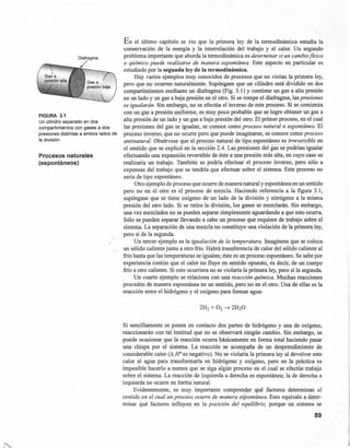 FIGURA 3.1
Un cilindro separado en dos
compartimientos con gases a dos
presiones distintas a ambos lados de
la división.
Procesos naturales
(espontáneos)
En el último capítulo se vio que la primera ley de la termodinámica estudia la
conservación de la energía y la interrelación del trabajo y el calor. Un segundo
problema importante que aborda la termodinámica es determinar si un cambio jisico
o químico puede realizarse de manera espontánea. Este aspecto en particular es
estudiado por la segunda ley de la termodinámica.
Hay varios ejemplos muy conocidos de procesos que no violan la primera ley,
pero que n9 ocurren naturalmente. Supóngase que un cilindro está dividido en dos
compartimientos mediante un diafragma (Fig. 3.1) Y contiene un gas a alta presión
en un lado y un gas a baja presión en el otro. Si se rompe el diafragma, las presiones
se igualarán. Sin embargo, no se efectúa el inverso de este proceso. Si se comienza
con un gas a presión uniforme, es muy poco probable que se logre obtener un gas a
alta presión de un lado y un gas a baja presión del otro. El primer proceso, en el cual
las presiones del gas se igualan, se conoce como proceso natural o espontáneo. El
proceso inverso, que no ocurre pero que puede imaginarse, se conoce como proceso
antinatural. Obsérvese que el proceso natural de tipo_espontáne~ es ir~ve7!ib!e en
el sentido que se explicó en la sección 2.4. Las presiones del gas se podrian igualar
efectuando una expansión reversible de éste a una presión más alta, en cuyo caso se
realizaria un trabajo. También se podria efectuar el proceso inverso, pero sólo a
expensas del trabajo que se tendria que efectuar sobre el sistema. Este proceso no
sería de tipo espontáneo.
Otro ejemplo de proceso que ocurre de manera natural y espontánea en un sentido
pero no en el otro es el proceso de mezcla. Haciendo referencia a la figura 3.1,
supóngase que se tiene oxígeno de un lado de la división y nitrógeno a la misma
presión del otro lado. Si se retira la división, los gases se mezclarán. Sin embargo,
una vez mezclados no se pueden separar simplemente aguardando a que esto ocurra.
Sólo se pueden separar llevando a cabo un proceso que requiere de trabajo sobre el
sistema. La separación de una mezcla no constituye una violación de la primera ley,
pero sí de la segunda.
Un tercer ejemplo es la igualación de la temperatura. Imagínese que se coloca
un sólido caliente junto a otro frío. Habrá transferencia de calor del sólido caliente al
frío hasta que las temperaturas se igualen; éste es un proceso espontáneo. Se sabe por
experiencia común que el calor no fluye en sentido opuesto, es decir, de un cuerpo
frío a otro caliente. Si esto ocurriera no se violaría la primera ley, pero sí la segunda.
Un cuarto ejemplo se relaciona con una reacción química. Muchas reacciones
proceden de manera espontánea en un sentido, pero no en el otro. Una de ellas es la
reacción entre el hidrógeno y el oxígeno para formar agua:
Si sencillamente se ponen en contacto dos partes de hidrógeno y una de oxígeno,
reaccionarán con tal lentitud que no se observará ningún cambio. Sin embargo, se
puede ocasionar que la reacción ocurra básicamente en forma total haciendo pasar
una chispa por el sistema. La reacción se acompaña de un desprendimiento de
considerable calor (~ HO es negativo). No se violaría la primera ley al devolver este
calor al agua para transformarla en hidrógeno y oxígeno, pero en la práctica es
imposible hacerlo a menos que se siga algún proceso en el cual se efectúe trabajo
sobre el sistema. La reacción de izquierda a derecha es espontánea; la de derecha a
izquierda no ocurre en ferrñánatural.
Evidentemente, es muy importante comprender qué factores determinan el
sentido en el cual un proceso ocurre de manera espontánea. Esto equivale a deter-
minar qué factores influyen en la posición del equilibrio, porque Un sistema se
89
 