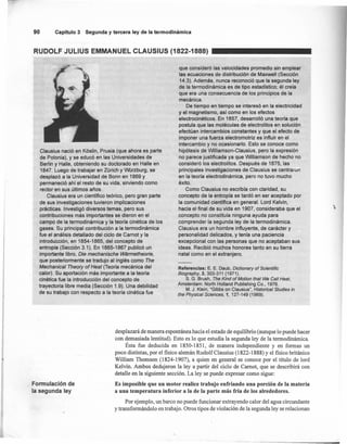 90 Capítulo 3 Segunda y tercera ley de la termodlnámlca
RUDOLF JULlUS EMMANUEL CLAUSIUS (1822-1888)
Clausius nació en Kóslin, Prusia (que ahora es parte
de Polonia), y se educó en las Universidades de
Berlín y Halle, obteniendo su doctorado en Halle en
1847. Luego de trabajar en Zürich y Würzburg, se
desplazó a la Universidad de Bonn en 1869 y
permaneció ahí el resto de su vida, sirviendo como
rector en sus últimos años.
Clausius era un científico teórico, pero gran parte
de sus investigaciones tuvieron implicaciones
prácticas. Investigó diversos temas, pero sus
contribuciones más importantes se dieron en el
campo de la termodinámica y la teoría cinética de los
gases. Su principal contribución a la termodinámica
. fue el análisis detallado del ciclo de Carnot y la
introduCción, en 1854-1865, del concepto de
entropía (Sección 3.1). En 1865-1867 publicó un
importante libro, Die mechanische Warmetheorie,
que posteriormente se tradujo al inglés como The
Mechanical Theory o,Heat (Teoría mecánica del
calor). Su aportación más importante a la teoría
cinética fue la introducción del concepto de
trayectoria libre media (Sección 1.9). Una debilidad
de su trabajo con respecto a la teoría cinética fue
que consideró las velocidades promedio sin emplear
las ecuaciones de distribución de Maxwell (Sección
14.3). Además, nunca reconoció que la segunda ley
de la termodinámica es de tipo estadístico; él creía
que era una consecuencia de los principios de la
mecánica.
De tiempo en tiempo se interesó en la electricidad
y el magnetismo, así.como en los efectos
electrocinéticos. En 1857, desarrolló una teoría que
postula que las moléculas de electrolitos en solución
efectúan intercambios constantes y que el efecto de
imponer una fuerza electromotriz es influir en el
intercambio y no ocasionarlo. Esto se conoce como
hipótesis de Williamson-Clausius, pero la expresión
no parece justificada ya que Williamson de hecho no
consideró los electrolitos. Después de 1875, las
principales investigaciones de Clausius se centraron
en la teoría electrodinámica, pero no tuvo mucho
éxito.
Como Clausius no escribía con claridad, su
concepto de la entropía se tardó en ser aceptado por
la comunidad científica en general. Lord Kelvin,
hacia el final de su vida en 1907, consideraba que el
concepto no constituía ninguna ayuda para
comprender la segunda ley de la termodinámica.
Clausius era un hombre influyente, de carácter y
personalidad delicados, y tenía una paciencia
excepcional con las personas que no aceptaban sus
ideas. Recibió muchos honores tanto en su tierra
natal como en el extranjero.
Referencias: E. E. Daub, Dietionary of Scientifie
Biography, 3, 303-311 (1971).
S. G. Brush, The Kind of Motion that We Call Heat,
Amsterdam: North Holland Publishing Co., 1976.
M. J. Klein, "Gibbs on Clausius", Historieal Studies in
the Physical Scienees, 1, 127-149 (1969).
-
desplazará de manera espontánea hacia el estado de equilibrio (aunque lo puede hacer
con demasiada lentitud). Esto es lo que estudia la segunda ley de la termodinámica.
Ésta fue deducida en 1850-1851, de manera independiente y en formas un
poco distintas, por el fisico alemán Rudolf Clausius (1822-1888) Yel fisico británico
William Thomson (1824-1907), a quien en general se conoce por el título de lord
Kelvin. Ambos dedujeron la ley a partir del ciclo de Carnot, que se describirá con
detalle en la siguiente sección. La ley se puede expresar como sigue:
Es imposible que un motor realice trabajo enfriando una porción de la materia
a una temperatura inferior a la de la parte más fría de los alrededores.
Por ejemplo, un barco no puede funcionar extrayendo calor del agua circundante
y transformándolo en trabajo. Otros tipos de violación de la segunda ley se relacionan
Formulación de
Ia segunda ley
 