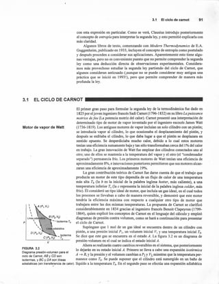 3.1 Elciclodecamot 91
con esta expresión en particular. Como se verá, Clausius introdujo posteriormente
el concepto de entropía para interpretar la segunda ley, y esto permitió explicarla con
más claridad.
Algunos libros de texto, comenzando con Modern Thermodynamics de E.A.
Guggenheim, publicado en 1933, incluyen el concepto de entropía como postulado
y después proceden a considerar sus aplicaciones. Aparentemente esto tiene algu-
nas ventajas, pero no es conveniente puesto que no permite comprender la segunda
ley como una deducción directa de observaciones experimentales. Considera-
mos más provechoso estudiar la segunda ley partiendo del ciclo de Camot, que
algunos consideran anticuado (¡aunque no se puede considerar muy antigua una
práctica que se inició en 1993!), pero que permite comprender de manera más
profunda la ley.
3.1 EL CICLO DE CARNOl
El primer gran paso para formular la segunda ley de la termodinámica fue dado en
1825 por eljoven ingeniero francés Sadi Camot (1796-1832) en su libro La puissance
motrice de feu (La potencia motriz del calor). Camot presentó una interpretación de
determinado tipo de motor de vapor inventado por el ingeniero escocés James Watt
(1736-1819). Los antiguos motores de vapor incluían un solo cilindro con un pistón;
se introducía vapor al cilindro, lo que ocasionaba el desplazamiento del pistón, y
después se enfriaba el cilindro, lo que daba lugar a que el pistón se desplazara en
sentido opuesto. Se desperdiciaba mucho calor, debido a lo cual estos motores
tenían una eficiencia sumamente baja y tan sólo transformaban cerca del 1% del calor
en trabajo. La gran innovación de Watt fue emplear dos cilindros conectados uno al
otro; uno de ellos se mantenía a la temperatura del vapor y el otro (el "condensador
separado") permanecía frío. Los primeros motores de Watt tenían una eficiencia de
aproximadamente 8%, e innovaciones posteriores permitieron que sus motores alcan-
zaran una eficiencia de aproximadamente 19%.
La gran contribución teórica de Camot fue darse cuenta de que el trabajo que
producía un motor de este tipo dependía de un flujo de calor de una temperatura
más alta Th (la h es la inicial de la palabra inglesa hotter, más caliente), a una
temperatura inferior Te (la e representa la inicial de la palabra inglesa colder, más
frío). Él consideró un tipo ideal de motor, que incluía un gas ideal, en el cual todos
los procesos se llevaban a cabo de manera reversible, y demostró que este motor
tendría la eficiencia máxima con respecto a cualquier otro tipo de motor que
trabajara entre las dos mismas temperaturas. La propuesta de Camot se clarificó
considerablemente en 1834 gracias al ingeniero francés Benoit Clapeyron (1799-
1864), quien explicó los conceptos de Camot en el lenguaje del cálculo y empleó
diagramas de presión contra volumen, como se hará a continuación para presentar
el ciclo de Camot.
Supóngase que 1 mol de un gas ideal se encuentra dentro de un cilindro con
pistón, a una presión inicial Pi, un volumen inicial V¡ y una temperatura inicial Th'
Se dice que este gas se encuentra en el estado A. La figura 3.2 es un diagrama de
presión-volumen en el cual se indica el estado inicial A.
Ahora se realizarán cuatro cambios reversibles en el sistema, que posteriormente
FIGURA 3.2 lo dejarán en su estado inicial A. Primero se lleva a cabo una expansión isotérmica
Diagrama presión-volumen para el
ciclo de Carnot; AB y CD son A ~ B, Yla presión y el volumen cambian a P2 y V2, mientras que la temperatura per-
isotermas, y BC y DA son líneas manece como Th' Se puede suponer que el cilindro está sumergido en un baño de
adiabáticas (sin transfe!encia de calor). líquido a la temperatura Th' En el segundo paso se efectúa una expansión adiabática
Motor de vapor de Watt

p
v
 