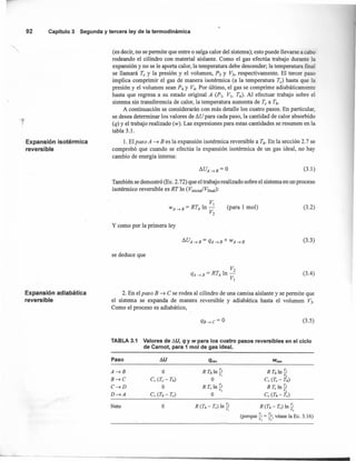 (3.1)
92 Capítulo 3 Segunda y tercera ley de la termodinámica
(es decir, no se permite que entre o salga calor del sistema); esto puede llevarse a cabo
rodeando el cilindro con material aislante. Como el gas efectúa trabajo durante la
expansión y no se le aporta calor, la temperatura debe descender; la temperatura final
se llamará Te Y la presión y el vólumen, P3 y V3, respectivamente. El tercer paso
implica comprimir el gas de manera isoténnica (a la temperatura Te) hasta que la
presión y el volumen sean P4 Y V4. Por último, el gas se comprime adiabáticamente
hasta que regresa a su estado original A (p¡, VI, Th)' Al efectuar trabajo sobre el
sistema sin transferencia de calor, la temperatura aumenta de Te a Th'
A continuación se considerarán con más detalle los cuatro pasos. En particular,
se desea determinar los valores de !1U para cada paso, la cantidad de calor absorbido
(q) y el trabajo realizado (w). Las expresiones para estas cantidades se resumen en la
tabla 3.1.
Expansión isotérmica
reversible
l. El paso A ~ B es la expansión isotérmica reversible a Ti: En la sección 2.7 se
comprobó que cuando se efectúa la expansión isoténnica de un gas ideal, no hay
cambio de energía interna:
También se demostró (Ec. 2.72) que el trabajo realizado sobre el sistema en un proceso
isotérmico reversible es RT In (V¡nicia¡/Vfina¡):
(para 1 mol) (3.2)
y como por la primera ley
(3.3)
se deduce que .
(3.4)
Expansión adiabática
reversible
2. En el paso B ~ ese rodea al cilindro de una camisa aislante y se permite que
el sistema se expanda de manera reversible y adiabática hasta el volumen V3.
Como el proceso es adiabático,
(3.5)
TABLA 3.1 Valores de /j,U, q y w para los cuatro pasos reversibles en el ciclo
de Carnot, para 1 mol de gas ideal.
Paso !1U
o
Cl! (Te - Th)
O
C; (Th - Te)
R Thln~
O
RT.ln~
e v]
O
Neto O R it,- Te) In 1-,
(porque 1-= j; véase la Ec. 3.16)
, ]
 