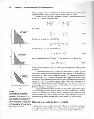 ,
94 Capítulo3 Segunday terceraley de la termodinámica
de que la energía interna es una función de estado; al completar el ciclo el sistema
regresa a su estado original, y por lo tanto la energía interna no cambia.
La ecuación 2.90 es aplicable a un proceso adiabático, y si se aplica a los procesos
B -7 C y D -7 A en la figura 3.2 se tiene
(3.15)y
por lo tanto,
A
Trabajo realizado
por el sistema
(3.16)o
p
El valor neto de qrev (véase la Tabla 3.1) es
e
(3.17)
V
a)
A
y como V¡V3 = V¡/V2, esto se transforma en
(3.18)
p
Trabajo realizado
sobre el sistema
que es una cantidad positiva. Como q = -w por la primera ley, se deduce que
v
e (3.19)
Ésta es una cantidad negativa (o sea, se efectuó una cantidad positiva de trabajo sobre
el sistema).
Es conveniente observar que el trabajo neto realizado por el sistema, y por lo
tanto el calor neto absorbido, está representado por el área que se encuentra dentro
del diagrama de Camot. Esto se ilustra en la figura 3.3. El diagrama a) muestra los
procesos A -7 By B -7 C; ambas son expansiones, y el trabajo que el sistema efectúa
se representa como el área sombreada debajo de la linea. El diagrama b) muestra los
procesos C -7 D y D -7 A, en los cuales se realiza trabajo sobre el sistema por la
cantidad que indica el área sombreada. El trabajo neto que efectúa el sistema se
representa, por lo tanto, con el área a) menos el área b), y en consecuencia es el área
V dentro del ciclo que se muestra en c).
e) Lo que es importante observar acerca del ciclo de Camot es que el sistema regresa
FIGURA 3.3 a su estado original mediante procesos durante los cuales el sistema lleva a cabo una
En el diagrama a) se muestra el cantidad neta de trabajo. Este trabajo se efectúa a expensas del calor absorbido, según
trabajo realizado el sistema en la indica la primera ley. Como el trabajo y el calor no son funciones de estado, es
trayectoria A ~ B Ydespués B ~ C; imposible efectuar trabajo neto aunque el sistema regrese a su estado original.
b) se muestra el trabajo que se efectúa
sobre el sistema en el proceso de
retorno a través de D. El trabajo neto, Ef"" "ad n motor de Car ot reversible
obtenido restando el área sombreada IClencl e u n
en b) del área en a), es, por lo tanto, el
área cerrada por el ciclo e). La eficiencia del motor reversible de Camot se define como el trabajo que efectúa el
sistema durante el ciclo, dividido entre el trabajo que habría efectuado si todo el calor
absorbido a la temperatura más alta se transformara en trabajo. Por lo tanto,
b)
e
p
Trabajo neto
efectuado
por el sistema
 