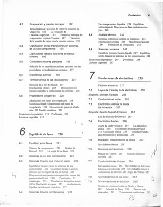 5.2
5.3
5.4
5.5
5.6
5.7
5.8
Evaporación y presión de vapor 182
Termodinámica y presión de vapor: la ecuación de
Clapeyron 182 La ecuación de
Clausius-Clapeyron 185 Entalpía y entropía de
evaporación: regla de Trouton 187 Variación
de la presión de vapor con la presión externa 189
Clasificación de las transiciones en sistemas
de un solo componente 190
Disoluciones ideales: las leyes de Raoult
y Henry 192
Cantidades molares parciales 195
Relación de las cantidades molares parciales con las
propiedades termodinámicas normales 197
El potencial químico 199
Termodinámica de las disoluciones 201
Revisión de la ley de Raoult 201
Disoluciones ideales 204 Disoluciones no
ideales; actividad y coeficientes de actividad 206
Propiedades coligativas 208
Abatimiento del punto de congelación 208
Solubilidad ideal y abatimiento del punto de
congelación 211 Elevación del punto de ebulli-
ción 212 Presión osmótica 213
Ecuaciones importantes 216 Problemas 216
Lecturas sugeridas 219
6
6.1
6.2
6.3
6.4
Equilibrio de fases 220
Equilibrio entre fases 221
Número de componentes 221 Grados de
libertad 223 La regla de las fases 223
Sistemas de un solo componente 224
Sistemas binarios que incluyen vapor 226
Equilibrios líquido-vapor en sistemas de dos
componentes 226 Equilibrio líquido-vapor en
sistemas que no siguen la ley de Raoult 230
Diagramas de temperatura-composición: curvas del
punto de ebullición 230 Destilación 231
Azeótropos 235 Destilación de líquidos inmis-
cibles: Destilación al vapor 235 destilación de
líquidos parcialmente miscibles 237
Sistemas binarios condensados 238
Contenido xi
Dos componentes líquidos 238 Equilibrio
sólido-líquido: Diagramas de fase eutécticos sim-
ples 240
6.5 Análisis térmico 242
Sistemas eutécticos simples no metálicos 243
Disoluciones sólidas 244 Miscibilidad parcial
244 Fonnación de compuestos 246
6.6 Sistemas ternarios 247
Equilibrio temario líquido-líquido 247 Equilibrio
sólido-líquido en sistemas de tres componentes 248
Ecuaciones importantes 249 Problemas 249
Lecturas sugeridas 253
7 Disoluciones de electrólitos 255
Unidades eléctricas 257
7.1 Leyes de Faraday de la electrólisis 258
Biografía: Michael Faraday 259
Conductividad molar 261
I
Electrólitos débiles: la teoría
de Arrhenius 263
Biografía: Svante August Arrhenius 264
7.2
7.3
Ley de dilución de Ostwald 265
7.4 Electrólitos fuertes 266
I
Teoría de Debye-Hückel 267 La atmósfera
iónica 268 Mecanismo de conductividad
273 Asociación iónica 275 Conductividad a
altas frecuencias y potenciales 276
7.5 Migración independiente de iones 277
Movilidades iónicas 278
7.6 Números de transporte 279
Método de Hittorf 280 Método del límite
movible 283
Conductividades iónicas 2847.7
7.8
7.9
Solvatación iónica 285 Movilidades de los iones
hidrógeno e hidróxido 285 Movilidades iónicas y
coeficientes de difusión 286 Regla de Walden 287
Termodinámicade los iones 287
Teoríasde iones en solución 289
Modelo de electrostricción de Drude y Nemst
289 Modelo de Bom 290 Teorías más
avanzadas 291 Tratamientos cualitativos 292
 