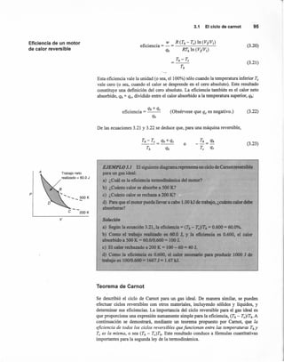 Eficiencia de un motor
de calor reversible
A Trabajo neto
realizado = 60.0 J
p
e --200 K
v
---,
3.1 El ciclo de camot 95
(3.20)
(3.21)
Esta eficiencia vale la unidad (o sea, el 100%) sólo cuando la temperatura inferior Te
vale cero (o sea, cuando el calor se desprende en el cero absoluto). Este resultado
constituye una definición del cero absoluto. La eficiencia también es el calor neto
absorbido, qh + qe, dividido entre el calor absorbido a la temperatura superior, qh:
(Obsérvese que qe es negativo.) (3.22)
De las ecuaciones 3.21 y 3.22 se deduce que, para una máquina reversible,
Th- Te = qh +qe
t, qh
(3.23)o
EJEMPLO 3.1 El siguiente diagrama represen un ciclo de Camotreversible
para un gas ideal: .
a) ¿Cuál es la eficiencia termodinámica del motor? •
b) ¿Cuánto calor se absorbe a 500 K?
e) ¿Cuánto calor se rechaza a 200 K?
d) Para que el motor pueda llevar a cabo 1.00 kJ de tratiajo, ¿cuánto calor debe
absorberse?
Solución
a) Según la ecuación 3.21, a eficiencia = (Th - Te)/Th = 0.600 = 60.0%.
b) Como el trabajo realizado es 60.0 J, Y la eficiencia es 0.600, el calor
absorbido a 500 K = 60.0/0.600 = 100 J.
e) El calor rechazado a 200 K = 100 - 60 = 40 J.
d) Como la eficiencia es 0.600, el calor necesario para producir 1000 J de
trabajo es 100/0.600 = 1667 J = 1.67 kJ.
Teorema de Carnot
Se describió el ciclo de Camot para un gas ideal. De manera similar, se pueden
efectuar ciclos reversibles con otros materiales, incluyendo sólidos y líquidos, y
determinar sus eficiencias. La importancia del ciclo reversible para el gas ideal es
que proporciona una expresión sumamente simple para la eficiencia, (Th - Te)/Th.A
continuación se demostrará, mediante un teorema propuesto por Camot, que la
eficiencia de todos los ciclos reversibles que funcionan entre las temperaturas Thy
Te es la misma, o sea (Th - Te)Th. Este resultado conduce a fórmulas cuantitativas
importantes para la segunda ley de la termodinámica.
 
