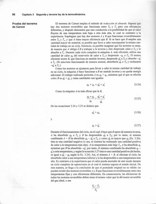 96 Capítulo 3 Segunda y tercera ley de la termodinámica
Prueba del teorema
de Carnot
El teorema de Camot emplea el método de reducción al absurdo. Supone que
hay dos motores reversibles que funcionan entre Th y Te pero con eficiencias
diferentes, y después demuestra que esto conduciria a la posibilidad de que el calor
fluyera de una temperatura más baja a otra más alta, lo cual es contrario a la
experiencia. Supóngase que hay dos motores A y B que funcionan reversiblemente
entre Th y Te, Y que A tiene mayor eficiencia que B. Si se hace que B emplee upa
cantidad mayor de material, esposible que lleve a cabo exactamente la misma can-
tidad de trabajo en un ciclo. Entonces, es posible imaginar quelos motores se unen,
de manera que A obliga 1B a trabajar a la inversa y éste desprende calor a Th y lo
absorbe a Te' Durante cada ciclo completo la máquina A, más eficiente, utiliza una
cantidad de calor qh del reservorio de calor a Th y desprende -% a Th' El menos
eficiente motor B, que funciona en sentido inverso, desprende q~a Th y absorbe -q~
a Te' (Si estuviera funcionando de manera normal, absorbería q~ a Th y rechazaría
-q~a Te')
Como los motores se ajustaron para llevar a cabo la misma cantidad de trabajo
en un ciclo, la máquina A hace funcionar a B en sentido inverso y no queda energía
adicional. El trabajo realizado porectúa A es qh + q., mientras que el que se efectúa
sobre B es q~+ q~,y estas cantidades son iguales:
(3.24)
Como la máquina A es más eficaz que la B,
qh+qe> q~+q~
qh q~
De las ecuaciones 3.24 y 3.25 se deduce que
(3.25)
(3.26)
y
(3.27)
Durante el funcionamiento del ciclo, en el cual A hace que B opere de manera inversa,
A ha absorbido qh a Th y B ha desprendido q~ a Th; por lo tanto, el sistema
combinado A + B ha absorbido qh - q~ a Th, y como q~ es mayor que qh (Ec. 3.26),
ésta es una cantidad negativa (o sea, el sistema ha rechazado una cantidad positiva
de calor a la temperatura más alta). A la temperatura más baja Te, A ha absorbido qe
mientras que B ha absorbido -q~;por tanto, el sistema combinado ha absorbido % -
q~a esta temperatura, y según la ecuación 3.27 ésta es una cantidad positiva (de hecho,
es igual a q~- qh según la Ec. 3.24). Así, el sistema A + B, al efectuar el ciclo, ha
absorbido calor a una temperatura inferior y lo ha desprendido a una temperatura más
alta. Es contrario a la experiencia que el calor pueda ascender de este modo durante
un ciclo completo de operaciones en el cual el sistema regresa al estado inicial. De
esta manera, se llega a la conclusión de que el postulado original no es válido: no
pueden existir dos motores reversible sA y B que funcionen reversiblemente entre dos
temperaturas fijas y con eficiencias diferentes. En consecuencia, las eficiencias de
todos los motores reversibles deben tener el mismo valor que la del motor reversible
del gas ideal, o sea
 
