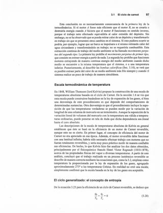 3.1 Elciclode carnot 97
Esta conclusión no es necesariamente consecuencia de la primera ley de la
termodinámica. Si el motor A fuese más eficiente que el motor B, no se crearia o
destruiría energía cuando A hiciera que el motor B funcionara en sentido inverso,
porque el trabajo neto efectuado equivaldría al calor extraído' del depósito. Sin
embargo, no se ha observado que se pueda retirar calor de un depósito y transformarlo
en trabajo sin que se presenten otros cambios en el sistema. Si esto pudiera ocurrir se
podría, por ejemplo, lograr que un barco se impulsara a sí mismo retirando calor del
agua circundante y transformándolo en trabajo; no se requeriría combustible. Esta
extracción continua de trabajo del medio ambiente se ha llamado movimiento perpe-
tuo del segundo tipo. La primera ley prohíbe el movimiento perpetuo de primer tipo,
que consiste en extraer energía a partir de nada. La segunda ley prohíbe que funcionen
motores extrayendo de manera continua energía del medio ambiente cuando dicho
medio se encuentre a la misma temperatura que el sistema, o a una temperatura
inferior. Posteriormente, al describir las bombas caloríficas (Sec. 3.10), se verá que
es posible extraer parte del calor de un medio ambiente más frío siempre y cuando el
sistema realice un poco de trabajo de manera simultánea.
Escala termodinámica de temperatura
En 1848, William Thomson (lord Kelvin) propuso la construcción de una escala de
temperaturas absolutas basada en el ciclo de Camot. En la sección 1.6 se vio que
esta escala puede construirse basándose en la ley de expansión de los gases, si bien
una desventaja de este procedimiento es que depende del comportamiento de
determinadas sustancias. Otra desventaja es que el procedimiento incluye la supo-
sición de que las temperaturas verdaderas se pueden medir por la variación de
longitud de una columna de mercurio en un termómetro. Aunque la suposición de la
variación lineal de volumen del mercurio con la temperatura sea válida a tempera-
turas ordinarias, puede ponerse en tela de duda que dicha dependencia sea lineal
hasta el cero absoluto.
Las descripciones de la escala de temperaturas absolutas de Kelvin en general
establecen que éste se basó en la eficiencia de un motor de Camot reversible,
aunque esto no es cierto. En primer lugar, el concepto de eficiencia del motor de
Camot no era apreciado en esa época. Además, el motor reversible debe funcionar
con una lentitud infinita; habría sido necesario efectuar trabajo con motores que no
fueran totalmente reversible s, y sería muy poco práctico medir de manera confiable
sus eficiencias. De hecho, lo que Kelvin hizo fue analizar los dos datos obtenidos,
principalmente por el fisicoquímico francés Henri Victor Regnault (1810-1878),
acerca de las propiedades fisicas del vapor a diversas temperaturas. A partir de este
análisis, concluyó que el trabajo realizado en un proceso isotérmico reversible se
describe de manera correcta mediante las ecuaciones que, como la 3.2, emplean como
temperatura la proporcionada por la ley de expansión de los gases, agregando
aproximadamente 2730
a las temperaturas Celsius. En realidad no creó una escala;
simplemente confirmó que la escala basada en la ley de los gases era aceptable.
El ciclo generalizado: el concepto de entropía
De la ecuación 3.23 para la eficiencia de un ciclo de Camot reversible, se deduce que
(3.28)
 