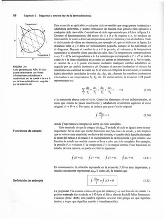 98 Capítulo3 Segunday terceraley de la termodinámica
Trayectoria 1
p



Trayectoria 2
v
FIGURA 3.4
Ciclo generalizado ABA. El ciclo
puede atravesarse con líneas
infinitesimales adiabáticas e
isotérrnicas; así se puede ir de a a b
por la línea adiabática ae, seguida
por la isoterrna eb.
Funciones de estado
Definición de entropía
Esta ecuación es aplicable a cualquier ciclo reversible que tenga partes isotérmica y
adiabática diferentes, y puede formularse de manera más general para aplicarse a
cualquier ciclo reversible. Considérese el ciclo representado por ABA en la figura 3.4.
Durante el funcionamiento del motor de A a B y de regreso a A, se produce un
intercambio de calor a diversas temperaturas entre el sistema y los alrededores. Todo
el ciclo puede dividirse en elementos, por ejemplo ab, que se indica en la figura. La
distancia entre a y b debe ser infinitamente pequeña, aunque se ha aumentado en
el diagrama. Durante el cambio de a a b la presión, el volumen y la temperatura
aumentan y se absorbe cierta cantidad de calor. Sea T la temperatura correspondiente
a a y T + dT la correspondiente a b. La isoterma que corresponde a T + dT se indica
como be y la línea adiabática en a como ac; ambas se íntersectan en c. Por lo tanto,
el cambio de a a b puede efectuarse mediante cualquier cambio adiabático ac
seguido por un cambio isotérmico cb. Durante el proceso isotérmico el sistema ha
absorbido una cantidad de calor dq. Si el ciclo se completa de este modo, el sistema
habrá absorbido cantidades de calor dq., dq-, etc., durante los cambios isotérmicos
efectuados a las temperaturas TI, T2, etc. En consecuencia, la ecuación 3.28 puede
representarse así:
(3.29)
y la sumatoria abarca todo el ciclo. Como los elementos ab son infinitesimales, el
ciclo que consta de pasos isotérmicos y adiabáticos reversibles equivale al ciclo
original A ~ B ~ A. Por tanto, se deduce que para el ciclo original
f d~ev=o (3.30)
donde f representa la integración sobre un ciclo completo.
Este resultado de que la integral de dqre./T en todo el ciclo es igual a cero es muy
importante. Se ha visto que ciertas funciones sou funciones de estado, y esto implica
que su valor es una propiedad verdadera del sistema; el cambio de la función de estado
al pasar del estado A al estado B es independiente de la trayectoria y, por lo tanto, una
función de estado· no cambia cuando se lleva a cabo un ciclo completo. Por ejemplo,
la presión P, el volumen V. la temperatura T y la energía interna U son funciones de
estado; de esta manera, se puede escribir lo siguiente:
fdV=O; fdU=O (3.31 )
En consecuencia, la relación expresada en la ecuación 3.30 es muy importante, y
resulta conveniente representar dqre./T como dS, de manera que
(3.32)
La propiedad Sse conoce como entropía del sistema y es una función de estado. La
palabra entropía fue acuñada en 1854 por el físico alemán Rudolf Julius Ernmanuel
Clausius (1822-1888); esta palabra significa orientar (del griego en, que significa
dentro; y trope, que significa cambio o transformación).
 