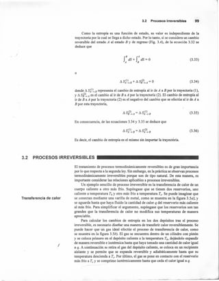 3.2 ProcesosIrreversibles 99
Como la entropía es una función de estado, su valor es independiente de la
trayectoria por la cual se llega a dicho estado. Por lo tanto, si se considera 00 cambio
reversible del estado A al estado B y de regreso (Fig. 3.4), de la ecuación 3.32 se
deduce que
r dS+ r dS=O
A B
(3.33)
o
~ S(1) + ~ S(2) = OA-+B B-+A
(3.34)
donde ~ Sjl~B representa el cambio de entropía al ir de A a B por la trayectoria (1),
y ~ s~2~ A es el cambio al ir de B a A por la trayectoria (2). El cambio de entropía al
ir de B a A por la trayectoria (2) es el negativo del cambio que se efectúa al ir de A a
B por esta trayectoria,
(3.35)
En consecuencia, de las ecuaciones 3.34 y 3.35 se deduce que
~ S(I) = ~ S(2)
A-+B A-+B
(3.36)
Es decir, el cambio de entropía es el mismo sin importar la trayect ria.
3.2 PROCESOS IRREVERSIBLES
Transferencia de calor
/
El tratamiento de procesos termodinámicamente reversibles es de gran importancia
por lo que respecta a la segunda ley. Sin embargo, en la práctica se observan procesos
termodinámicamente irreversibles porque son de tipo natural. De esta manera, es
importante considerar las relaciones aplicables a procesos irreversibles.
Un ejemplo sencillo de proceso irreversible es la transferencia de calor de 00
cuerpo caliente a otro más frío. Supóngase que se tienen dos reservorios, 000
caliente a temperatura Th y otro más frío a temperatura Te' Se puede imaginar que
se conectan mediante una varilla de metal, como se muestra en la figura 3.50): y
se aguarda hasta que haya fluido la cantidad de calor q del reservorio más caliente
al más frío. Para simplificar el argumento, supóngase que los reservorios son tan
grandes que la transferencia de calor no modifica sus temperaturas de manera
apreciable.
Para calcular los cambios de entropía en los dos depósitos tras el proceso
irreversible, es necesario diseñar una manera de transferir calor reversiblemente. Se
puede hacer que úÍl gas ideal efectúe el proceso de transferencia de calor, como
se muestra -en la figura 3.5b). El gas se encuentra dentro de 00 cilindro con pistón
y se coloca primero en el depósito caliente a la temperatura Th, dejándolo expandir
de manera reversible e isotérmica hasta que haya tomado ooa cantidad de calor igual
a q. A continuación se retira el gas del depósito caliente, se coloca en 00 recipiente
aislante y se permite que se expanda reversible y adiabáticamente hasta que su
temperatura descienda a Te' Por último, el gas se pone en contacto con el reservorio
más frío a Te Y se comprime isotérmicamente hasta que ceda el calor igual a q.
 