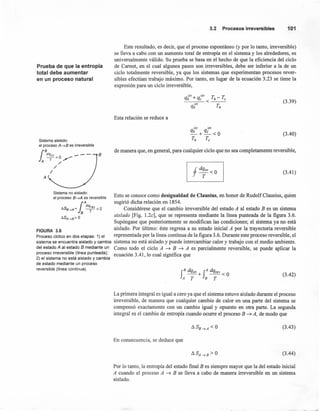 Prueba de que la entropía
total debe aumentar
en un proceso natural
Sistema aislado:
el proceso A--tB es irreversible
rBdq¡rr _ - - B
lA r=o,,-/'
/'
/
A
Sistema no aislado:
el proceso B--tA es reversible
l
A
dqrev
f1SB-.A = -- < O
B T
f1SA-.B> O
3.2 Procesosirreversibles 101
Este resultado, es decir, que el proceso espontáneo (y por lo tanto, irreversible)
se lleva a cabo con un aumento total de entropía en el sistema y los alrededores, es
universalmente válido. Su prueba se basa en el hecho de que la eficiencia del ciclo
de Carnot, en el cual algunos pasos son irreversibles, debe ser inferior a la de un
ciclo totalmente reversible, ya que los sistemas que experimentan procesos rever-
sibles efectúan trabajo máximo. Por tanto, en lugar de la ecuación 3.23 se tiene la
expresión para un ciclo irreversible,
q irr + q irr T - T
h c <_h __ e
qJ,rr r,
(3.39)
Esta relación se reduce a
q
irr qirr
_h_+_c_<O
t; t,
(3.40)
de manera que, en general, para cualquier ciclo que no sea completamente reversible,
(3.41)
Esto se conoce como desigualdad de Clausius, en honor de Rudolf Clausius, quien
sugirió dicha relación en 1854.
Considérese que el cambio irreversible del estado A al estado B es un sistema
aislado [Fig. 1.2c], que se representa mediante la línea punteada de la figura 3.6.
Supóngase que posteriormente se modifican las condiciones; el sistema ya no está
FIGURA 3.6 aislado. Por último: éste regresa a su estado inicial A por la trayectoria reversible
Proceso cíclico en dos etapas: 1) el representada por la línea continua de la figura 3.6. Durante este proceso reversible, el
sistema se encuentra aislado y cambia sistema no está aislado y puede intercambiar calor y trabajo con el medio ambiente.
del estado A al estado B mediante un Como todo el ciclo A ~ B ~ A es parcialmente reversible, se puede aplicar la
proceso irreversible (línea punteada); ecuación 3.41 lo cual significa que
2) el sistema no está aislado y cambia '
de estado mediante un proceso
reversible (línea continua). B dq, A dq
f ~+f ~<O
A T B T
(3.42)
La primera integral es igual a cero ya que el sistema estuvo aislado durante el proceso
irreversible, de manera que cualquier cambio de calor en una parte del sistema se
compensó exactamente con un cambio igual y opuesto en otra parte. La segunda
integral es el cambio de entropía cuando ocurre el proceso B ~ A, de modo que
(3.43)
En consecuencia, se deduce que
(3.44)
Por lo tanto, la entropía del estado final B es siempre mayor que la del estado inicial
A cuando el proceso A ~ B se lleva a cabo de manera irreversible en un sistema
aislado.
 