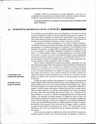 102 Capítulo3 Segunday terceraley de la termodinámica
Cualquier cambio de la naturaleza es de tipo espontáneo y por ello se ve
acompañado de un aumento neto de entropía. Esta conclusión condujo a Clausius a
su famosa y concisa formulación de las leyes de la termodinámica:
La energía del universo es constante; la entropía del universo siempre tiende
hacia el máximo.
3.3 INTERPRETACiÓN MOLECULAR DE LA ENTROpíA
La entro pía como
medida del desorden
Analogía con un
juego de barajas
Se ha insistido con anterioridad en que la termodinámica es una rama de la ciencia
que puede estudiarse sin tomar en cuenta la naturaleza molecular de la materia. Los
argumentos lógicos empleados no requieren del conocimiento de las moléculas, si
bien muchas personas piensan que para comprenderlos mejor es útil interpretar los
principios de la termodinámica teniendo en cuenta la estructura molecular.
Al especificar un estado termodinámico no se toma en cuenta la posición y
velocidad de los átomos y moléculas individuales. Sin embargo, cualquier propiedad
macroscópica es en realidad consecuencia de la posición y el movimiento de estas
partículas. En principios, se podría definir en cualquier instante el estado microscó-
pico de un sistema, lo cual implica especificar la posición y el momento de cada
átomo. Un instante después, aunque el sistema permanezca en el mismo estado
macroscópico, su estado microscópico será totalmente distinto, ya que a temperaturas
ordinarias las moléculas cambian sus posiciones a velocidades del orden de 103
m S-l
En consecuencia, un sistema en equilibrio permanece en el mismo estado macroscó-
pico aun cuando su estado microscópico varíe con rapidez.
Hay un número considerable de estados microscópicos congruentes con cual-
quier estado macroscópico dado. Este concepto conduce en seguida a la interpretación
molecular de la entropía: es una medida de la cantidad de estados microscópicos
diferentes que son congruentes con un estado macroscópico dado. Cuando un sistema
se mueve de manera espontánea de un estado a otro, pasa a un estado en el cual hay
más estados microscópicos. Esto se puede expresar en otra forma, diciendo que
cuando tiene lugar un cambio espontáneo, hay un aumento en el desorden. En otras
palabras, la entropía mide el desorden; un aumento de entropía Significa un aumento
de desorden.
El juego de barajas constituye una analogía útil. A un juego de 52 barajas puede
dársele cualquier orden específico (distintas series, cartas ordenadas del as al rey), o
puede barajarse para que las cartas queden totalmente desordenadas. Hay muchas
secuencias (análogas a los estados microscópicos) que corresponden al estado desor-
denado y revuelto (estado macroscópico), mientras que sólo hay un estado micros-
cópico de orden específico, en el cual hay menos desorden. Por lo tanto, tras barajar
las cartas, estás tienen más entropía que antes de hacerlo. Si se comienza con un
juego ordenado y se revuelve, se efectúa un desplazamiento hacia un mayor estado
aleatorio o de desorden; la entropía aumenta. Al barajar las cartas se llega a un
estado aleatorio simplemente porque hay muchos estados microscópicos congruentes
con la condición de barajar, y sólo hay uno congruente con la situación ordenada. Es
evidente que la probabilidad de producir un conjunto ordenado al barajar el conjunto
desordenado es muy pequeña. Esto ocurre para las 52 barajas; cuando se considera
un número mucho mayor de moléculas (p. ej., 6.022 x 1023
en una mol), la pro-
babilidad de que ocurra una disminución neta de entropía obviamente es mucho
más remota.
A la luz de estos conceptos, es fácil predecir el tipo de cambios de entropía que
ocurrirán cuando se llevan a cabo diversos procesos. Por ejemplo, si aumenta la
 
