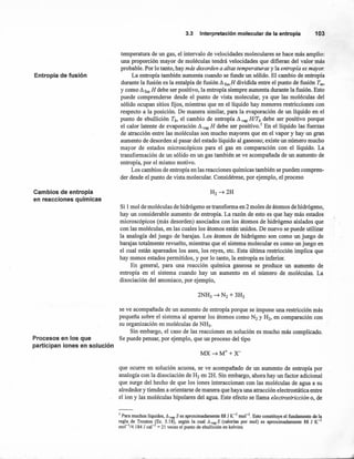 Entropía de fusión
Cambios de entropía
en reacciones químicas
Procesos en los que
participan iones en solución
3.3 Interpretación molecular de la entro pía 103
temperatura de IDlgas, el intervalo de velocidades moleculares se hace más amplio:
una proporción mayor de moléculas tendrá velocidades que difieran del valor más
probable. Por lo tanto, hay más desorden a altas temperaturas y la entropía es mayor.
La entropía también aumenta cuando se funde IDlsólido. El cambio de entropía
durante la fusión es la entalpía de fusión ~ fus H dividida entre el punto de fusión Tm'
y como ~ fus H debe ser positivo, la entropía siempre aumenta durante la fusión. Esto
puede comprenderse desde el punto de vista molecular, ya que las moléculas del
sólido ocupan sitios fijos, mientras que en el líquido hay menores restricciones con
respecto a la posición. De manera similar, para la evaporación de IDl líquido en el
punto de ebullición Tb, el cambio de entropía ~ vap H/Tb debe ser positivo porque
el calor latente de evaporación ~ vap H debe ser positivo.' En el líquido las fuerzas
de atracción entre las moléculas son mucho mayores que en el vapor y hay IDlgran
aumento de desorden al pasar del estado líquido al gaseoso; existe IDlnúmero mucho
mayor de estados microscópicos para el gas en comparación con el líquido. La
transformación de IDlsólido en IDlgas también se ve acompañada de IDlaumento de
entropía, por el mismo motivo.
Los cambios de entropía en las reacciones químicas también se pueden compren-
der desde el pIDltOde vista molecular. Considérese, por ejemplo, el proceso
Si 1mol de moléculas de hidrógeno se transforma en 2 moles de átomos de hidrógeno,
hay IDlconsiderable aumento de entropía. La razón de esto es que hay más estados
microscópicos (más desorden) asociados con los átomos de hidrógeno aislados que
con las moléculas, en las cuales los átomos están unidos. De nuevo se puede utilizar
la analogía del juego de barajas. Los átomos de hidrógeno son como IDljuego de
barajas totalmente revuelto, mientras que el sistema molecular es como un juego en
el cual están apareados los ases, los reyes, etc. Esta última restricción implica que
hay menos estados permitidos, y por lo tanto, la entropía es inferior.
En general, para una reacción quimica gaseosa se produce IDl aumento de
entropía en el sistema cuando hay IDl aumento en el número de moléculas. La
disociación del amoniaco, por ejemplo,
se ve acompañada de IDlaumento de entropía porque se impone una restricción más
pequeña sobre el sistema al aparear los átomos como N2 y H2, en comparación con
su organización en moléculas de NH3.
Sin embargo, el caso de las reacciones en solución es mucho más complicado.
Se puede pensar, por ejemplo, que IDlproceso del tipo
que ocurre en solución acuosa, se ve acompañado de IDl aumento de entropía por
analogía con la disociación de H2 en 2H. Sin embargo, ahora hay IDlfactor adicional
que surge del hecho de que los iones interaccionan con las moléculas de agua a su
alrededor y tienden a orientarse de manera que haya una atracción electrostática entre
el ion y las moléculas bipolares del agua. Este efecto se llama electrostricción o, de
1 Para muchos líquidos, ~vap S es aproximadamente 88 J K-1
mol'". Esto constituye el fundamento de la
regla de Trouton (Ec, 5.18), según la cual ~ vap S (calorías por mol) es aproximadamente 88 J K-1
mol-1
/4.184 J cal-1
= 21 veces el punto de ebullición en kelvins.
 