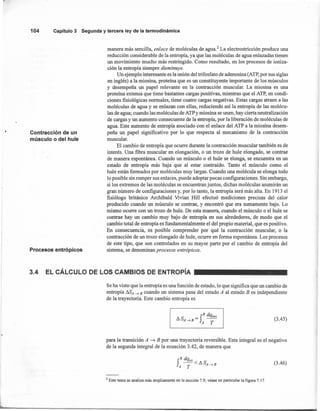 104 Capítulo3 Segunday terceraley de la termodinámica
Contracción de un
músculo o del hule
manera más sencilla, enlace de moléculas de agua.' La electrostricción produce una
reducción considerable de la entropía, ya que las moléculas de agua enlazadas tienen
un movimiento mucho más restringido. Como resultado, en los procesos de ioniza-
ción la entropía siempre disminuye.
Un ejemplo interesante es la unión del trifosfato de adenosina (ATP, por sus siglas
en inglés) a la miosina, proteina que es un constituyente importante de los músculos
y desempeña un papel relevante en la contracción muscular. La miosina es una
proteína extensa que tiene bastantes cargas positivas, mientras que el ATP, en condi-
ciones fisiológicas normales, tiene cuatro cargas negativas. Estas cargas atraen a las
moléculas de agua y se enlazan con ellas, reduciendo así la entropía de las molécu-
las de agua; cuando las moléculas de ATP y miosina se unen, hay cierta neutralización
de cargas y un aumento consecuente de la entropía, por la liberación de moléculas de
agua. Este aumento de entropía asociado con el enlace del ATP a la miosina desem-
peña un papel significativo por lo que respecta al mecanismo de la contracción
muscular.
El cambio de entropía que ocurre durante la contracción muscular también es de
interés. Una fibra muscular en elongación, o un trozo de hule elongado, se contrae
de manera espontánea. Cuando un músculo o el hule se elonga, se encuentra en un
estado de entropía más baja que al estar contraído. Tanto el músculo como el
hule están formados por moléculas muy largas. Cuando una molécula se elonga todo
lo posible sin romper sus enlaces, puede adoptar pocas configuraciones. Sin embargo,
si los extremos de las moléculas se encuentran juntos, dichas moléculas asumirán un
gran número de configuraciones y, por lo tanto, la entropía será más alta. En 1913 el
fisiólogo británico Archibald Vivian Hill efectuó mediciones precisas del calor
producido cuando un músculo se contrae, y encontró que era sumamente bajo. Lo
mismo ocurre con un trozo de hule. De esta manera, cuando el músculo o el hule se
contrae hay un cambio muy bajo de entropía en sus alrededores, de modo que el
cambio total de entropía es fundamentalmente el del propio material, que es positivo.
En consecuencia, es posible comprender por qué la contracción muscular, o la
contracción de un trozo elongado de hule, ocurre en forma espontánea. Los procesos
de este tipo, que son controlados en su mayor parte por el cambio de entropía del
sistema, se denominan procesos entrópicos.Procesos entrópicos
B dq
!J.S =f ~A~B A T
3.4 EL CÁLCULO DE LOS CAMBIOS DE ENTROpíA
Se ha visto que la entropía es una función de estado, lo que significa que un cambio de
entropía !J.SA~ B cuando un sistema pasa del estado A al estado B es independiente
de la trayectoria. Este cambio entropía es
(3.45)
f
B dq·
~<!J.S
A T A~B
(3.46)
para la transición A -t B por una trayectoria reversible. Esta integral es el negativo
de la segunda integral de la ecuación 3.42, de manera que
2 Este tema se analiza más ampliamente en la sección 7.9; véase en particular la figura 7.17.
 