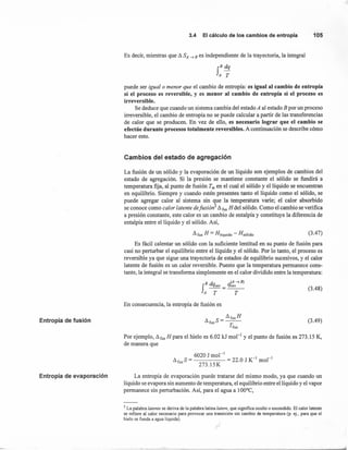 Entropía de fusión
Entropía de evaporación
3.4 Elcálculode loscambiosde entropía 105
Es decir, mientras que d SA -) B es independiente de la trayectoria, la integral
S
B dq
A T
puede ser igualo menor que el cambio de entropía: es igual al cambio de entro pía
si el proceso es reversible, y es menor al cambio de entropía si el proceso es
irreversible.
Se deduce que cuando un sistema cambia del estado A al estado B por un proceso
irreversible, el cambio de entropía no se puede calcular a, partir de las transferencias
de calor que se producen. En vez de ello, es necesario lograr que el cambio se
efectúe durante procesos totalmente reversibles. A continuación se describe cómo
hacer esto.
Cambios del estado de agregación
La fusión de un sólido y la evaporación de un líquido son ejemplos de cambios del
estado de agregación. Si la presión se mantiene constante el sólido se fundirá a
temperatura fija, al punto de fusión Tm en el cual el sólido y el líquido se encuentran
en equilibrio. Siempre y cuando estén presentes tanto el líquido como el sólido, se
puede agregar calor al sistema sin que la temperatura varie; el calor absorbido
se conoce como calor latente defusion' d fusH del sólido. Como el cambio se verifica
a presión constante, este calor es un cambio de entalpía y constituye la diferencia de
entalpía entre el líquido y el sólido. Así,
d fus H = Hlíquido - Hsólido (3.47)
Es fácil calentar un sólido con la suficiente lentitud en su punto de fusión para
casi no perturbar el equilibrio entre el líquido y el sólido. Por lo tanto, el proceso es
reversible ya que sigue una trayectoria de estados de equilibrio sucesivos, y el calor
latente de fusión es un calor reversible. Puesto que la temperatura permanece cons-
tante, la integral se transforma simplemente en el calor dividido entre la temperatura:
B dq q(A -)B)
f~=~A T T
(3.48)
En consecuencia, la entropía de fusión es
dfusH
dfusS=--
Tfus
Por ejemplo, d fusH para el hielo es 6.02 kJ mol " y el punto de fusión es 273.15 K,
de manera que
(3.49)
6020 J mol "
d fusS= = 22.0 J K-1
mol-I
273.15K
La entropía de evaporación puede tratarse del mismo modo, ya que cuando un
líquido se evapora sin aumento de temperatura, el equilibrio entre el líquido y el vapor
permanece sin perturbación. Así, para el agua a 100°C,
3 La palabra latente se deriva de la palabra latina latere, que significa oculto o escondido. El calor latente
se refiere al calor necesario para provocar una transición sin cambio de temperatura (p. ej., para que el
hielo se funda a agua líquida).
 