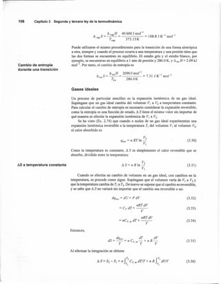 106 Capítulo3 Segunday terceraleyde latermodinámica
II va H 40600 J mol-I
llvapS = --p- = = 108.8 J K-I
mol "
Tvap 373.15K
Cambio de entropía
durante una transición
Puede utilizarse el mismo procedimiento para la transición de una forma alotrópica
a otra, siempre y cuando el proceso ocurra a una temperatura y una presión tales que
las dos formas se encuentren en equilibrio. El estaño gris y el estaño blanco, por
ejemplo, se encuentran en equilibrio a 1 atm de presión y 286.0 K, YII trsH = 2.09 kJ
mol'", Por tanto, el cambio de entropía es
II trsH 2090 J mol " -1-1
lllrsS = -- = = 7.31 J K mol
r., 286.0K
Gases ideales
Un proceso de particular sencillez es la expansión isotérmica de un gas ideal.
Supóngase que un gas ideal cambia del volumen VI a V2 a temperatura constante.
Para calcular el cambio de entropía es necesario considerar la expansión reversible;
como la entropía es una función de estado, II Stiene el mismo valor sin importar de
qué manera se efectúe la expansión isotérmica de VI a V2•
Se ha visto (Ec. 2.74) que cuando n moles de un gas ideal- experimentan una
expansión isotérmica reversible a la temperatura T, del volumen VI al volumen V2,
el calor absorbido es
V2
qrev = n RTln-
VI
Como la temperatura es constante, II S es simplemente el calor reversible que se
absorbe, dividido entre la temperatura:
(3.50)
AS a temperatura constante
V2
llS= n R ln-
VI
(3.51)
Cuando se efectúa un cambio de volumen en un gas ideal, con cambios en la
temperatura, se procede como sigue. Supóngase que el volumen varía de VI a V2 y
que la temperatura cambia de TI a T2• De nuevo se supone que el cambio es reversible,
y se sabe que II S no variará sin importar que el cambio sea reversible o no:
dqrev = dU + P dV (3.52)
nRTdV
=CvdT+---
V
nRTdV
= nCv m dT+ ---
. V
(3.53)
(3.54)
Entonces,
dqrev dT dV
dS = -- = n Cv - + n R -
T ,m T V
(3.55)
Al efectuar la integración se obtiene
(3.56)
 