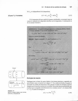 AS para Ty Vvariables
División
FIGURA 3.7
Mezcla de gases ideales a las mismas
presiones y temperaturas.
3.4 El cálculode loscambiosde entropía 107
Si eV,m es independiente de la temperatura,
(3.57)
Si la temperatura del gas cambia de manera considerable, es necesario tener en
cuenta la variación de la capacidad calorífica con la temperatura. A continuación se
da un ejemplo ilustrativo.
Entropía de mezcla
Supóngase que se tienen dos gases ideales a las mismas presiones y separados por
una división, como se muestra en la figura 3.7. Si se retira la división, los gases se
mezclarán sin cambio de temperatura. Para calcular el cambio de entropía es preciso
imaginar que la mezcla es un proceso reversible. Esto puede hacerse permitiendo que
el primer gas se expanda reversiblemente de su volumen inicial VI al volumen final
VI + V2; el cambio de entropía es
VI + V2
ASI = nI R In ---
VI
(3.58)
 