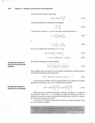108 Capítulo3 Segunday terceraley de la termodinámica
Entropía de mezcla en
términos de fracciones
molares
Entropía de mezcla en
términos de volúmenes
De manera similar, para el segundo gas
V¡ + V2
/). S2 = n2 R In ---
V2
Como las presiones y las temperaturas son iguales,
V¡ V2
y las fracciones molares X¡ y X2 de los dos gases en la mezcla fmal son
n¡ V¡
X¡ = -- :1::---
n¡ +n2 V¡ + V2
y
n2 V2
x2=--=---
nI + n2 V¡ + V2
Por tanto, el cambio total de entropía /).SI + /).S2 es
1 1
/).S= n¡ R In - + n2 R In -
X¡ x2
El cambio de entropía por mol de mezcla es
I /).S = -R (XI In XI + X2 In X2)
(3.59)
(3.60)
(3.61)
(3.62)
(3.63)
(3.64)
(3.65)
Para cualquier número de gases que se encuentren inicialmente a la misma presión,
el cambio de entropía por mol de mezcla es
(3.66)
Si las presiones iniciales de los dos gases ideales no son iguales, aún pueden
aplicarse las ecuaciones 3.58 y 3.59 Y el aumento de entropía es
(
VI + V2J (VI + V2J/).S = n¡ R In -V-
I
- + n2 R In ----v;- (3.67)
Obsérvese que la mezcla de los dos gases, cada uno al volumen V¡ + V2 para dar
una mezcla de volumen V¡ + V2, no produce un cambio de entropía. Por tanto, la
entropía de mezcla no se deriva en general de la mezcla física, sino de los cambios
de volumen que se deben a la mezcla.
La ecuación 3.67 también es aplicable a la mezcla de soluciones ideales, como
se ve en el siguiente ejemplo.
EJEMPLO 3.3 Se agrega exactamente un litro de solución 0.100 M de una
sustancia A a 3.00 litros de una solución 0.050 M de cierta sustancia B. Suponga
comportamiento ideal y calcule la entropía de mezcla.
'- - -, ..
 