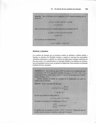 3.4 El cálculo de los cambios de entropía 109
Solución Hay 0.100 moles de la sustancia A y el volumen aumenta por un
factor de 4:
A S (A) = 0.100 x 8.3145 x In 4.00
_ = 1.153 J K-1
Hay 0.150 moles de B y el volumen aumenta por un factor de 4/3:
tlS (B) = 0.150 x 8.3145 x In (4/3)
= 0.3591 -1
El A S neto es, en consecuencia,
1.153 + 0.359 = 1.512 J K-J
Sólidos y líquidos
Los cambios de entropía que se producen cuando se calientan o enfrían sólidos o
líquidos se calculan con facilidad, siempre y cuando se conozcan las capacidades
caloríficas pertinentes y también los calores de fusión para cualquier transición de
fase que ocurra. Las contribuciones a la entropía debidas a los cambios de volumen,
que son pequeñas en estos casos, en general se desprecian. Estos métodos se ilustrarán
mediante diversos ejemplos.
EJEMPLO 3.4 Dos moles de agua a 50°C se colocan en un refrigerador que
se mantiene a 5°C. Si la capacidad calorifica del agua es 15.3 J K-J mol'" yes
independiente de la temperatura, cal ule el cambio de entropía para el enfria-
miento del agua a 5°C. ,
Calcule también el cambio de entropía en el refrigerador, así como. el
cambio neto de entropía.
Solución Para el enfriamiento del agua,
278.15
AS=2x75.3ln--
323.15
= -22.59 J K-l
El calor que obtiene el refrigerador es
2 x 75.3 x (50 - 5) = 6777 J
El cambio e entropía en el refrigerador a 5°C es
6777
-- = 24.38 J K-l
278.15
El cambio neto de entropía es 24.38 - 22.57 = 1.79 J K-l. Obsérvese que, el
cambio neto de entropía es positivo, como era de esperar.
 