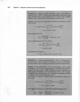 110 Capítulo 3 Segunda y tercera ley de la termodinámica
EJEMPLO 3.5 Calcule el cambio de entropía cuando 1 mol de hielo se
calienta de 250 K a 300 K. Considere que las capacidades calorificas (Cp,m) del
agua y el hielo tienen un valor constante de 75.3 y 37.1 J K-I
mor", respecti-
vamente, y que el calor latente de fusión del hielo es 6.02 kJ mol'".
Solución El cambio de entropía cuando se calienta 1mol de hielo de 250 K
a 273.15 K es
J
27337.7 273.15
l:J.S1/JK-1 mol"! = -dT=37.71n--
~o T 250
l:J.SI = 3.34 J K-1 mol'"
Para la fusión a 273.15 K.
6020 Jmol"
A S = = 22.04 J K-I
mol"'
2 273.rSK
Para el calentamiento de 273.15 K a 300 K,
J
300 75.3 300
l:J.S3= -dT=75.3ln--
273.15 T 273.15
= 7.06 J K-I
mol?
El cambio total de entropía es
l:J.S = 3.34 + 22.04 + 7.06 = 32.44 J K-I
mol"'
EJEMPLO 3.6 Un mol de agua sobreenfriada a -10°C y 1 atm de presión se
convierte en hielo. Calcule el cambio de entropía del sistema y los alrededores,
así como el cambio neto de entropía, empleando los datos del ejemplo anterior.
Solución El aguasobteenfriada a -10OC y los alrededores a -10OC no están
en equilibrio, y por lo tanto, la congelación no es reversible. Para calcular el
cambio de entropía.es preciso diseñar una serie de procesos reversibles por los
cuales el agua sobreenfriada a -1 OOCse transforme en hielo a -1 OOC.Se puede
a) calentar el agua reversiblemente a OOC,b) efectuar la congelación reversible
y e) enfriar el hielo reversiblemente hasta -10°C.
a) El cambio de entropía al calentar el agua sobreenfriada de 263.15 K a
273.15 K es
1 1 J273.1575.3 273.15
l:J.SI/J,K- mol" = -dT=75.3ln--
. 263.15 T 263.15
l:J.SI = 2.81 J K-1 mol "
b) El cambio de entropía en la congelación reversible del agua a OOCes
qfusión 6020Jmor
l
-1-1
4S2=---=- =-22.04JK mol
T 273.15K
 