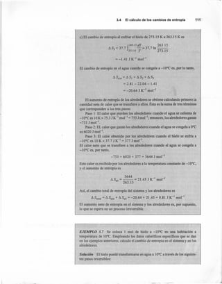 3.4 El cálculode loscambiosde entropía 111
e) El cambio de entropía al enfriar el hielo de 273.15 K a 263.15 K es
f
263 15 dT 263.15
AS3 = 37.7 -=37.71n--
273.15 T 273.15
= -1.41 J K-I mol-I
El cambio de entropía en el agua cuando se congela a -10°C es, por lo tanto,
A Ssist = A SI + A S2 + A S3
= 2.81 - 22.04 - 1.41
= -20.64 J K-I
mol'"
El aumento de entropía de los alrededores se obtiene calculando primero la
cantidad neta de calor que se transfiere a ellos. Ésta es la suma de tres términos
que corresponden a los tres pasos:
Paso 1: El calor que pierden los alrededores cuando el agua se calienta de
-10°C es 10Kx 75.3 JK-I
mol " =753 Jmol "; entonces, los alrededores ganan
-753 Jmol'",
Paso 2: EL calor que ganan los alrededores cuando el agua se congela a O°C
es 6020 J mol ".
Paso 3: El calor obtenido por los alrededores cuando el hielo se enfría a
-10°C es 10 K x 37.7 J K-I
= 377 J mol ".
El calor neto que se transfiere a los alrededores cuando el agua se congela a
-10°C es, por tanto,
-753 + 6020 + 377.= 5644 J mol "
Este calor es recibido por los alrededores a la temperatura constante de -10°C,
y el aumento de entropía es
5644
A S = -- = 21.45 J K-I
mol'"
alr 263.15
Así, el cambio total de entropía del sistema y los alrededores es
A Stotal = A Ssist + A Salr = -20.64 + 21.45 = 0.81 J K-1
mor)
El aumento neto de entropía en el sistema y los alrededores es, por supuesto,
lo que se espera en un proceso irreversible.
EJEMPLO 3. 7 Se coloca l mol de hielo a -10°C en una habitación a
temperatura de 10°C. Empleando los datos caloríficos específicos que se dan
en los ejemplos anteriores, calcule el cambio de entropía en el sistema y en los
alrededores.
Solución El hielo puede transformarse en agua a 10°C a través de los siguien-
tes pasos reversibles:
 