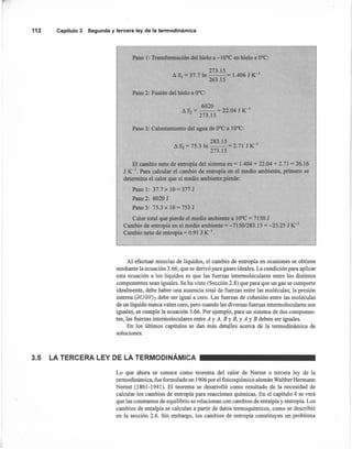 112 Capítulo3 Segunday terceraley de la termodinámica
Paso 1: Transformación del hielo a -10°C en hielo a O°C:
273.15 -1
AS¡ = 37.7 In -- = 1.406 J K
263.15
Paso 2: Fusión del hielo a O°C:
6020 _1
AS2 =--= 22.04 JK
273.15
Paso 3: Calentamiento del agua de O°C a 10°C:
283.15 -1
AS3 = 75.3 In -- = 2.71 J K
273.15
El cambio neto de entropía del sistema es = 1.404 + 22.04 + 2.71 =26.16
J K-l. Para calcular el cambio de entropía en el medio ambiente, primero se
determina el calor que el medio ambiente pierde:
Paso 1: 37.7 x 10 = 377 J
Paso 2: 6020 J
Paso 3: 75.3 x 10 = 753 J
Calor total que pierde el medio ambiente a 10°C = 7150 J
Cambio de entropía en el medio ambiente = -7150/283.15 = -25.25 J K-I
Cambio neto de entropía = 0.91 J K-l.
Al efectuar mezclas de líquidos, el cambio de entropía en ocasiones se obtiene
mediante la ecuación 3.66, que se derivó para gases ideales. La condición para aplicar
esta ecuación a los líquidos es que las fuerzas intennoleculares entre los distintos
componentes sean iguales. Se ha visto (Sección 2.8) que para que un gas se comporte
idealmente, debe haber una ausencia total de fuerzas entre las moléculas; la presión
interna (aUíc)VJr debe ser igual a cero. Las fuerzas de cohesión entre las moléculas
de un líquido nunca valen cero, pero cuando las diversas fuerzas intennoleculares son
iguales, se cumple la ecuación 3.66. Por ejemplo, para un sistema de dos componen-
tes, las fuerzas intennoleculares entre A y A, By B, YA YB deben ser iguales.
En los últimos capítulos se dan más detalles acerca de la termodinámica de
soluciones.
3.5 LA TERCERA LEY DE LA TERMODINÁMICA
Lo que ahora se conoce como teorema del calor de Nernst o tercera ley de la
termodinámica, fue formulado en 1906 por el fisicoquímico alemán Walther Hennann
Nernst (1861-1941). El teorema se desarrolló como resultado de la necesidad de
calcular los cambios de entropía para reacciones químicas. En el capítulo 4 se verá
que las constantes de equilibrio se relacionan con cambios de entalpía y entropía. Los
cambios de entalpía se calculan a partir de datos tennoquímicos, como se describió
en la sección 2.6. Sin embargo, los cambios de entropía constituyen un problema
 