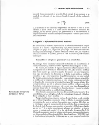 Formulación del teorema
del calor de Nernst
3.5 Laterceraley de la termodinámica 113
especial. Como se mencionó en la sección 3.3, la entropía de una sustancia en un
estado B con referencia a la que tiene en el estado A se puede calcular mediante la
relación
B dq
IlS=f ~
A T
(3.68)
Así, la entropía de una sustancia a temperatura T con respecto al valor en el cero
absoluto se puede calcular si se cuenta con los datos térmicos necesarios. Sin
embargo, en una reacción química, que generalmente es de tipo irreversible, es
imposible determinar el cambio de entropía a la temperatura T a menos que se conozca
en el cero absoluto.
Criogenia: la aproximación al cero absoluto
En consecuencia, el problema se relaciona con un estudio experimental del compor-
tamiento de la materia a temperaturas muy bajas, tema que recibe el nombre de
criogenia (del griego kryos, congelación; genes, llegar a ser). Nernst efectuó muchas
investigaciones de este tipo; su primera publicación sobre el tema, con respecto al
cálculo de constantes de equilibrio, apareció en 1906. Su conclusión puede resumirse
como sigue:
Los cambios de entropía son iguales a cero en el cero absoluto.
Sin embargo, Nernst nunca estuvo de acuerdo en formular esta ley en términos de
cambios de entropía, y prefirió considerar el problema desde otro punto de vista.
No obstante, los resultados de algunos experimentos a baja temperatura fueron
incongruentes con su formulación del teorema del calor, y fue necesario modificar
éste. Nernst encontró que los motivos para las desviaciones son que a temperaturas
muy bajas las sustancias con frecuencia no se hallan en un estado de equilibrio
verdadero, ya que a estas temperaturas el equilibrio se establece con suma lentitud.
Por ejemplo,.muchas sustancias se congelan y pasan a estados vidriosos metaestables
!
a medida que la temperatura desciende, y estos estados persisten por periodos
prolongados. En consecuencia, la formulación original del teorema del calor debe
corregirse diciendo que sólo es aplicable si existe equilibrio verdadero. Así, dicha
formulación puede plantearse de manera más correcta como sigue: Los cambios de
entropía tienen valor de cero en el cero absoluto, siempre y cuando los estados
del sistema se encuentren en equilibrio termodinámico.
Otra alternativa para expresar el teorema del calor de Nernst o tercera ley de la
termodinámica es: Las entropías de todas las sustancias perfectamente cristalinas
deben ser iguales en el cero absoluto.
Para producir bajas temperaturas se emplean diversas técnicas. La más conocida,
que se utiliza refrigeradores comerciales, se basa en el hecho de que en determinadas
circunstancias los gases se enfrían al expandirse, como resultado del trabajo que
se efectúa para superar la mutua atracción de las moléculas. Ésta es una aplicación
del efecto de Joule- Thomson que se considera en la sección 2.8. El nitrógeno líquido,
que hierve a 77 K, se fabrica comercialmente aplicando este principio, y se sigue un
proceso en cascada; en la sección 3.10 se dan más detalles al respecto (Fig. 3.15).
Efectuando expansiones sucesivas, primero con nitrógeno, después con hidrógeno y
por último con helio, el fisico holandés Heike Kamerlingh Onnes (1853-1926) logró
la licuefacción del helio, que fue el último gas que se pudo someter a licuefacción,
 