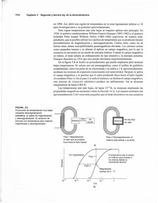 114 Capítulo3 Segunday terceraley de la termodinámica
en 1908. Así, abrió una región de temperatura en la zona ligeramente inferior a 1 K
para investigaciones y su posterior aprovechamiento.
Para lograr temperaturas aún más bajas se requiere aplicar otro principio. En
1926, el químico estadounidense William Francis Giauque (1895-1982) Yel químico
holandés Peter Joseph Wilhelm Debye (1884-1966) sugirieron, de manera inde-
pendiente, que es posible utilizar los cambios de temperatura que se producen durante
procedimientos de magnetización y desmagnetización. Ciertas sales, como las de
tierras raras, tienen susceptibilidades paramagnéticas elevadas. Los cationes actúan
como pequeños imanes y se alinean al aplicar un campo magnético, por lo que la
sustancia se encuentra en un estado de entropía inferior. Cuando el campo magnético
se reduce, el imán adopta un ordenamiento de tipo aleatorio y la entropía aumenta.
Giauque demostró en 1933 que esto puede efectuarse experimentalmente.
En la figura 3.8 se ilustra un procedimiento que puede emplearse para alcanzar
bajas temperaturas. Se coloca una sal paramagnética, como el sulfato de gadolinio
octahidratado, entre los polos de un electroimán y se enfría a 1 K aproximadamente,
mediante las técnicas de expansión mencionadas con anterioridad. Después se aplica
el campo magnético y se permite que el calor producido fluya hacia el helio líquido
circundante (Paso 1). En el paso 2 se aísla el sistema y se elimina el campo magnético;
este proceso de relajación adiabática produce un enfriamiento. Así se alcanzan
. temperaturas de hasta 0.005 K.
Las temperaturas aún más bajas, de hasta 10-6 K, se alcanzan empleando las
propiedades magnéticas nucleares (véase la Sección 14.3). Los imanes nucleares son
aproximadamente 2 mil veces más pequeños que el imán electrónico en una sustancia
FIGURA 3.8
Producci6n de temperaturas muy bajas
mediante desmagnetizaci6n
adiabática: a) pasos de magnetizaci6n
y desmagnetizaci6n; b) variaci6n de
entropía con temperatura para material
magnetizado y desmagnetizado.
Paso 1 Magnetizaci6n:
el calor que se produce
fluye hacia el helio líquido
Sistema No hay flujo
"11IIII •• _ de calor
Paso 2 Desmagnetización: el
sistema está aislado y se enfría
a)
tU
'a.
e
E
w
10-4
tA temperatura alta el campo
es ineficaz para orientar a
los imanes debido al
movimiento térmico
-,Magnetizado
(campo de 5 - T)
TfK
b)
 